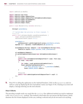 164     ❘  Chapter 4   Designing Your User Interface Using Views



          import android.os.Bundle;

          import   android.view.View;
          import   android.widget.AdapterView;
          import   android.widget.AdapterView.OnItemSelectedListener;
          import   android.widget.ArrayAdapter;
          import   android.widget.Spinner;
          import   android.widget.Toast;

          public class MainActivity extends Activity {

              String[] presidents;

              /** Called when the activity is first created. */
              @Override
              public void onCreate(Bundle savedInstanceState) {
                  super.onCreate(savedInstanceState);
                  setContentView(R.layout.main);

                  presidents =
                      getResources().getStringArray(R.array.presidents_array);
                  Spinner s1 = (Spinner) findViewById(R.id.spinner1);

                  ArrayAdapter<String> adapter = new ArrayAdapter<String>(this,
                      android.R.layout.simple_spinner_item, presidents);

                  s1.setAdapter(adapter);
                  s1.setOnItemSelectedListener(new OnItemSelectedListener()
                  {
                      @Override
                      public void onItemSelected(AdapterView<?> arg0, View arg1,
                      int arg2, long arg3)
                      {
                          int index = arg0.getSelectedItemPosition();
                          Toast.makeText(getBaseContext(),
                              “You have selected item : “ + presidents[index],
                              Toast.LENGTH_SHORT).show();
                      }

                      @Override
                      public void onNothingSelected(AdapterView<?> arg0) {}
                  });
              }
          }

 5
 	 .	     Press F11 to debug the application on the Android Emulator. Click on the SpinnerView and you
          will see a pop-up displaying the list of presidents’ names (see Figure 4-18). Clicking on an item will
          display a message showing you the item selected.

 How It Works
 The preceding example works very much like the ListView. One additional method you need to implement
 is the onNothingSelected() method. This method is fired when the user presses the Back button, which
 dismisses the list of items displayed. In this case, nothing is selected and you do not need to do anything.
 