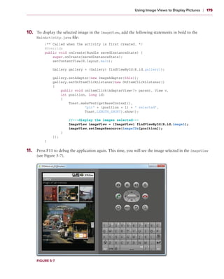 Using Image Views to Display Pictures    ❘  175



1
	 0.	   To display the selected image in the ImageView, add the following statements in bold to the
        MainActivity.java file:
            /** Called when the activity is first created. */
            @Override
            public void onCreate(Bundle savedInstanceState) {
                super.onCreate(savedInstanceState);
                setContentView(R.layout.main);
                
                Gallery gallery = (Gallery) findViewById(R.id.gallery1);
                
                gallery.setAdapter(new ImageAdapter(this));
                gallery.setOnItemClickListener(new OnItemClickListener()
                {
                    public void onItemClick(AdapterView<?> parent, View v,
                    int position, long id)
                    {
                        Toast.makeText(getBaseContext(),
                                “pic” + (position + 1) + “ selected”,
                                Toast.LENGTH_SHORT).show();

                        //---display the images selected---
                        ImageView imageView = (ImageView) findViewById(R.id.image1);
                        imageView.setImageResource(imageIDs[position]);
                    }
                });
            }

1
	 1.	   Press F11 to debug the application again. This time, you will see the image selected in the ImageView
        (see Figure 5-7).




        Figure 5-7
 