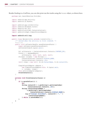 244    ❘  Chapter 7   Content Providers



       Besides binding to a ListView, you can also print out the results using the Cursor object, as shown here:
           package net.learn2develop.Provider;

           import android.app.Activity;
           import android.os.Bundle;

           import   android.app.ListActivity;
           import   android.database.Cursor;
           import   android.net.Uri;
           import   android.provider.ContactsContract;
           import   android.widget.SimpleCursorAdapter;

           import android.util.Log;

           public class MainActivity extends ListActivity {
               /** Called when the activity is first created. */
               @Override
               public void onCreate(Bundle savedInstanceState) {
                   super.onCreate(savedInstanceState);
                   setContentView(R.layout.main);

                   Uri allContacts = ContactsContract.Contacts.CONTENT_URI;
                   Cursor c = managedQuery(
                       allContacts, null, null, null, null);
                   String[] columns = new String[] {
                       ContactsContract.Contacts.DISPLAY_NAME,
                       ContactsContract.Contacts._ID};
                   int[] views = new int[] {R.id.contactName, R.id.contactID};

                   SimpleCursorAdapter adapter =
                       new SimpleCursorAdapter(this, R.layout.main,
                       c, columns, views);
                   this.setListAdapter(adapter);
                   PrintContacts(c);
               }

               private void PrintContacts(Cursor c)
               {
                   if (c.moveToFirst()) {
                       do{
                       String contactID = c.getString(c.getColumnIndex(
                              ContactsContract.Contacts._ID));
                       String contactDisplayName =
                            c.getString(c.getColumnIndex(
                                ContactsContract.Contacts.DISPLAY_NAME));
                           Log.v(“Content Providers”, contactID + “, “ +
                               contactDisplayName);
                       } while (c.moveToNext());
                   }
               }
           }
 