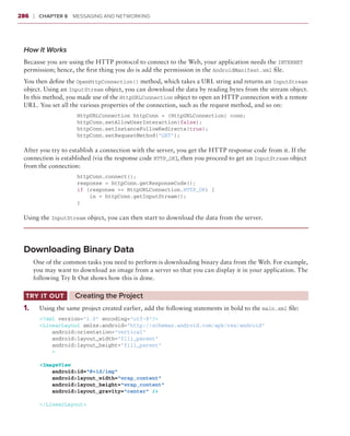286     ❘  Chapter 8   Messaging and Networking



 How It Works
 Because you are using the HTTP protocol to connect to the Web, your application needs the INTERNET
 permission; hence, the first thing you do is add the permission in the AndroidManifest.xml file.
 You then define the OpenHttpConnection() method, which takes a URL string and returns an InputStream
 object. Using an InputStream object, you can download the data by reading bytes from the stream object.
 In this method, you made use of the HttpURLConnection object to open an HTTP connection with a remote
 URL. You set all the various properties of the connection, such as the request method, and so on:
                      HttpURLConnection httpConn = (HttpURLConnection) conn;
                      httpConn.setAllowUserInteraction(false);
                      httpConn.setInstanceFollowRedirects(true);
                      httpConn.setRequestMethod(“GET”);

 After you try to establish a connection with the server, you get the HTTP response code from it. If the
 connection is established (via the response code HTTP_OK), then you proceed to get an InputStream object
 from the connection:
                      httpConn.connect();
                      response = httpConn.getResponseCode();
                      if (response == HttpURLConnection.HTTP_OK) {
                          in = httpConn.getInputStream();
                      }

 Using the InputStream object, you can then start to download the data from the server.




 Downloading Binary Data
        One of the common tasks you need to perform is downloading binary data from the Web. For example,
        you may want to download an image from a server so that you can display it in your application. The
        following Try It Out shows how this is done.

  Try It Out	          C
                       ‌ reating the Project
 1
 	 .	     Using the same project created earlier, add the following statements in bold to the main.xml file:
          <?xml version=”1.0” encoding=”utf-8”?>
          <LinearLayout xmlns:android=”http://schemas.android.com/apk/res/android”
              android:orientation=”vertical”
              android:layout_width=”fill_parent”
              android:layout_height=”fill_parent”
              >

          <ImageView
              android:id=”@+id/img”
              android:layout_width=”wrap_content”
              android:layout_height=”wrap_content”
              android:layout_gravity=”center” />

          </LinearLayout>
 