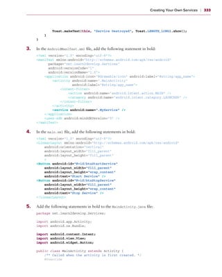 Creating Your Own Services    ❘  333



               Toast.makeText(this, “Service Destroyed”, Toast.LENGTH_LONG).show();
           }
       }

3
	 .	   In the AndroidManifest.xml file, add the following statement in bold:
       <?xml version=”1.0” encoding=”utf-8”?>
       <manifest xmlns:android=”http://schemas.android.com/apk/res/android”
             package=”net.learn2develop.Services”
             android:versionCode=”1”
             android:versionName=”1.0”>
           <application android:icon=”@drawable/icon” android:label=”@string/app_name”>
               <activity android:name=”.MainActivity”
                         android:label=”@string/app_name”>
                   <intent-filter>
                       <action android:name=”android.intent.action.MAIN” />
                       <category android:name=”android.intent.category.LAUNCHER” />
                   </intent-filter>
               </activity>
               <service android:name=”.MyService” />
           </application>
           <uses-sdk android:minSdkVersion=”9” />
       </manifest>

4
	 .	   In the main.xml file, add the following statements in bold:
       <?xml version=”1.0” encoding=”utf-8”?>
       <LinearLayout xmlns:android=”http://schemas.android.com/apk/res/android”
           android:orientation=”vertical”
           android:layout_width=”fill_parent”
           android:layout_height=”fill_parent”
           >
       <Button android:id=”@+id/btnStartService”
           android:layout_width=”fill_parent”
           android:layout_height=”wrap_content”
           android:text=”Start Service” />
       <Button android:id=”@+id/btnStopService”
           android:layout_width=”fill_parent”
           android:layout_height=”wrap_content”
           android:text=”Stop Service” />
       </LinearLayout>

5
	 .	   Add the following statements in bold to the MainActivity.java file:
       package net.learn2develop.Services;

       import android.app.Activity;
       import android.os.Bundle;

       import android.content.Intent;
       import android.view.View;
       import android.widget.Button;

       public class MainActivity extends Activity {
           /** Called when the activity is first created. */
           @Override
 