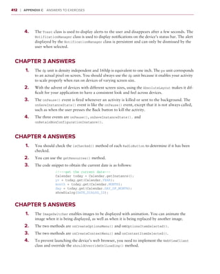 412    ❘  Appendix C   Answers to Exercises



       	   4.	   The Toast class is used to display alerts to the user and disappears after a few seconds. The
                 NotificationManager class is used to display notifications on the device’s status bar. The alert
                 displayed by the NotificationManager class is persistent and can only be dismissed by the
                 user when selected.


 Chapter 3 Answers
       	   1.	   The dp unit is density independent and 160dp is equivalent to one inch. The px unit corresponds
                 to an actual pixel on screen. You should always use the dp unit because it enables your activity
                 to scale properly when run on devices of varying screen size.
       	   2.	   With the advent of devices with different screen sizes, using the AbsoluteLayout makes it dif-
                 ficult for your application to have a consistent look and feel across devices.
       	   3.	   The onPause() event is fired whenever an activity is killed or sent to the background. The
                 onSaveInstanceState() event is like the onPause() event, except that it is not always called,
                 such as when the user presses the Back button to kill the activity.
       	   4.	   The three events are onPause(), onSaveInstanceState(), and
                 onRetainNonConfigurationInstance().



 Chapter 4 Answers
       	   1.	   You should check the isChecked() method of each RadioButton to determine if it has been
                 checked.
       	   2.	   You can use the getResources() method.
       	   3.	   The code snippet to obtain the current date is as follows:
                           //---get the current date---
                           Calendar today = Calendar.getInstance();
                           yr = today.get(Calendar.YEAR);
                           month = today.get(Calendar.MONTH);
                           day = today.get(Calendar.DAY_OF_MONTH);
                           showDialog(DATE_DIALOG_ID);


 Chapter 5 Answers
       	   1.	   The ImageSwitcher enables images to be displayed with animation. You can animate the
                 image when it is being displayed, as well as when it is being replaced by another image.
       	   2.	   The two methods are onCreateOptionsMenu() and onOptionsItemSelected().
       	   3.	   The two methods are onCreateContextMenu() and onContextItemSelected().
       	   4.	   To prevent launching the device’s web browser, you need to implement the WebViewClient
                 class and override the shouldOverrideUrlLoading() method.
 