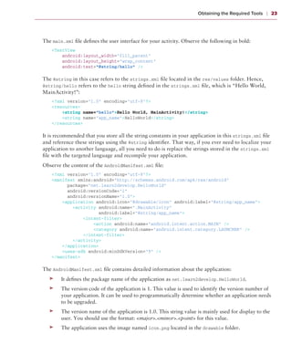 Obtaining the Required Tools    ❘  23



The main.xml file defines the user interface for your activity. Observe the following in bold:
    <TextView
        android:layout_width=”fill_parent”
        android:layout_height=”wrap_content”
        android:text=”@string/hello” />

The @string in this case refers to the strings.xml file located in the res/values folder. Hence,
@string/hello refers to the hello string defined in the strings.xml file, which is “Hello World,
MainActivity!”:
    <?xml version=”1.0” encoding=”utf-8”?>
    <resources>
        <string name=”hello”>Hello World, MainActivity!</string>
        <string name=”app_name”>HelloWorld</string>
    </resources>

It is recommended that you store all the string constants in your application in this strings.xml file
and reference these strings using the @string identifier. That way, if you ever need to localize your
application to another language, all you need to do is replace the strings stored in the strings.xml
file with the targeted language and recompile your application.
Observe the content of the AndroidManifest.xml file:
    <?xml version=”1.0” encoding=”utf-8”?>
    <manifest xmlns:android=”http://schemas.android.com/apk/res/android”
          package=”net.learn2develop.HelloWorld”
          android:versionCode=”1”
          android:versionName=”1.0”>
        <application android:icon=”@drawable/icon” android:label=”@string/app_name”>
            <activity android:name=”.MainActivity”
                      android:label=”@string/app_name”>
                <intent-filter>
                    <action android:name=”android.intent.action.MAIN” />
                    <category android:name=”android.intent.category.LAUNCHER” />
                </intent-filter>
            </activity>
        </application>
        <uses-sdk android:minSdkVersion=”9” />
    </manifest>

The AndroidManifest.xml file contains detailed information about the application:
   ➤➤   It defines the package name of the application as net.learn2develop.HelloWorld.
   ➤➤   The version code of the application is 1. This value is used to identify the version number of
        your application. It can be used to programmatically determine whether an application needs
        to be upgraded.
   ➤➤   The version name of the application is 1.0. This string value is mainly used for display to the
        user. You should use the format: <major>.<minor>.<point> for this value.
   ➤➤   The application uses the image named icon.png located in the drawable folder.
 