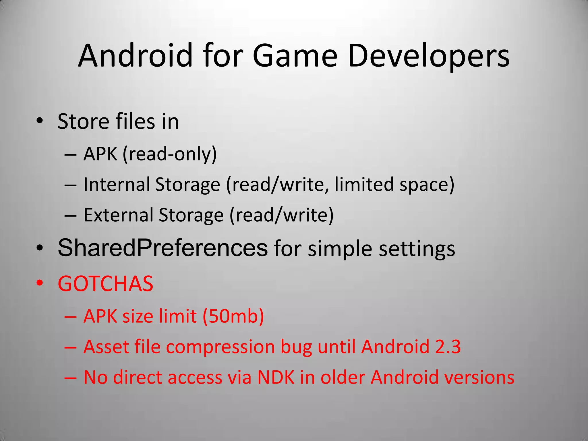 Android for Game Developers
• Store files in
   – APK (read-only)
   – Internal Storage (read/write, limited space)
   – External Storage (read/write)
• SharedPreferences for simple settings
• GOTCHAS
   – APK size limit (50mb)
   – Asset file compression bug until Android 2.3
   – No direct access via NDK in older Android versions
 