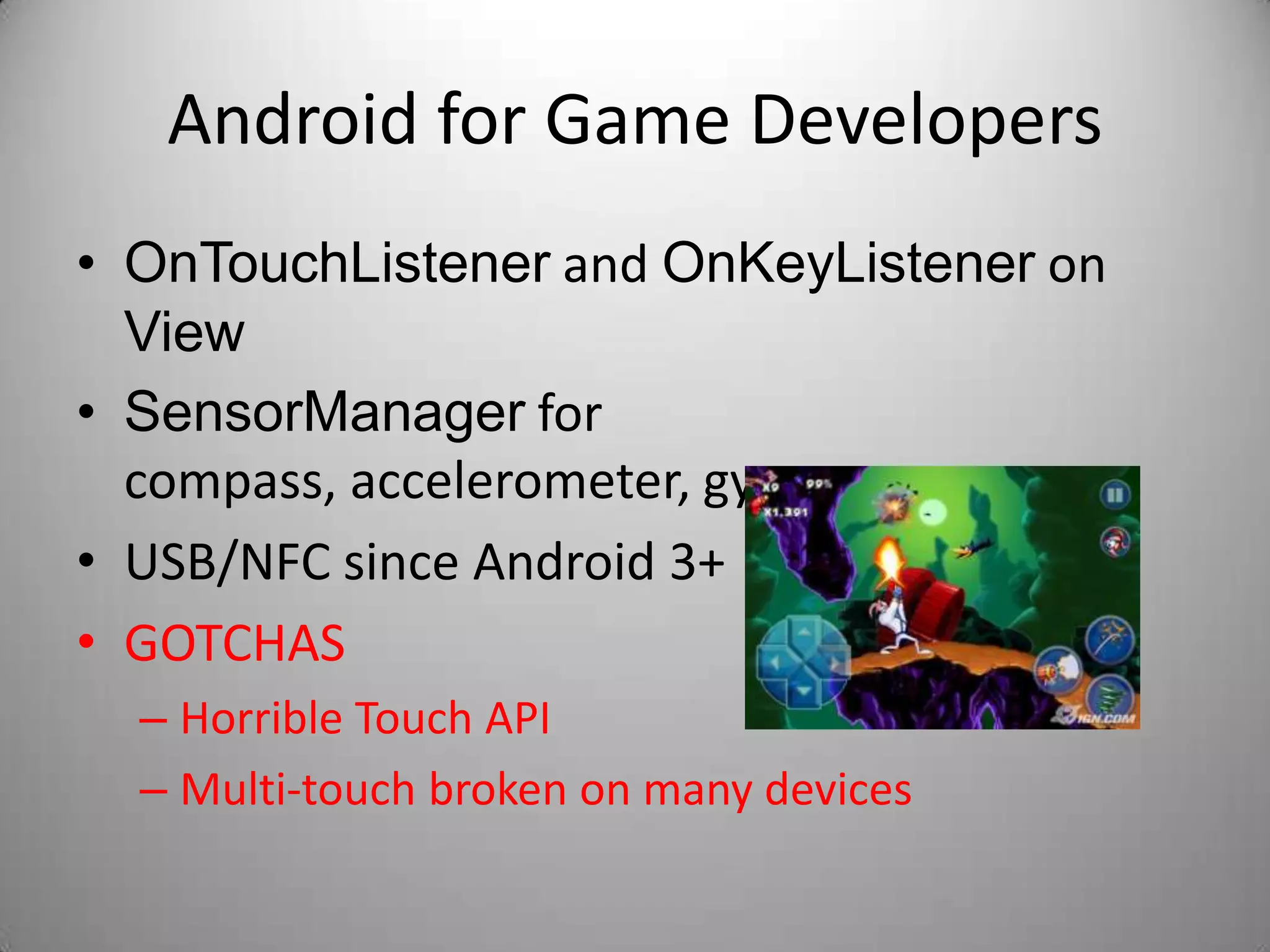 Android for Game Developers
• OnTouchListener and OnKeyListener on
  View
• SensorManager for
  compass, accelerometer, gyro, …
• USB/NFC since Android 3+
• GOTCHAS
  – Horrible Touch API
  – Multi-touch broken on many devices
 