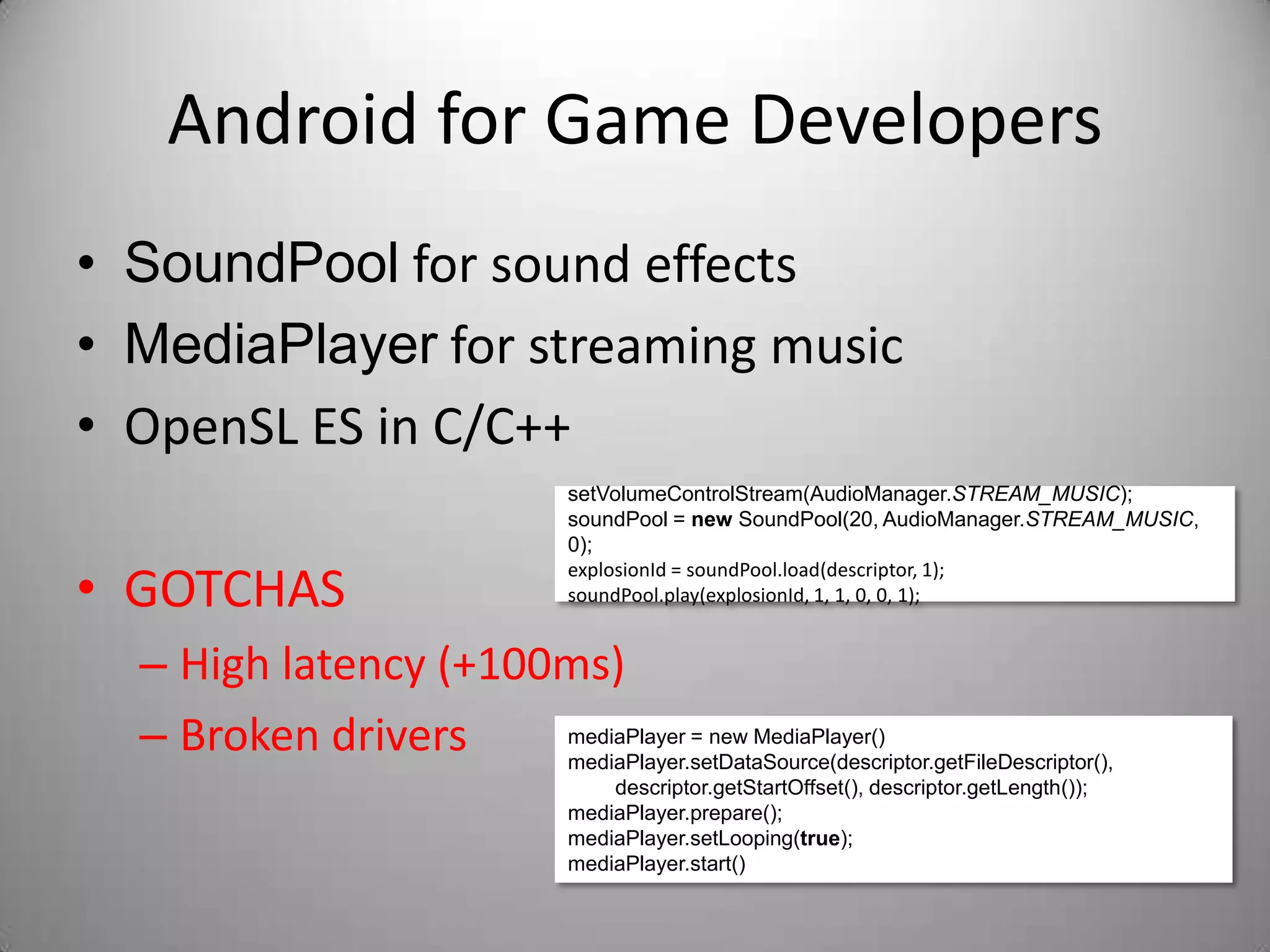 Android for Game Developers
• SoundPool for sound effects
• MediaPlayer for streaming music
• OpenSL ES in C/C++
                                   setVolumeControlStream(AudioManager.STREAM_MUSIC);
                                   soundPool = new SoundPool(20, AudioManager.STREAM_MUSIC,
                                   0);

• GOTCHAS
                                   explosionId = soundPool.load(descriptor, 1);
                                   soundPool.play(explosionId, 1, 1, 0, 0, 1);


  – High latency (+100ms)
  – Broken drivers    mediaPlayer = new MediaPlayer()
                      mediaPlayer.setDataSource(descriptor.getFileDescriptor(),
                                       descriptor.getStartOffset(), descriptor.getLength());
                                   mediaPlayer.prepare();
                                   mediaPlayer.setLooping(true);
                                   mediaPlayer.start()
 