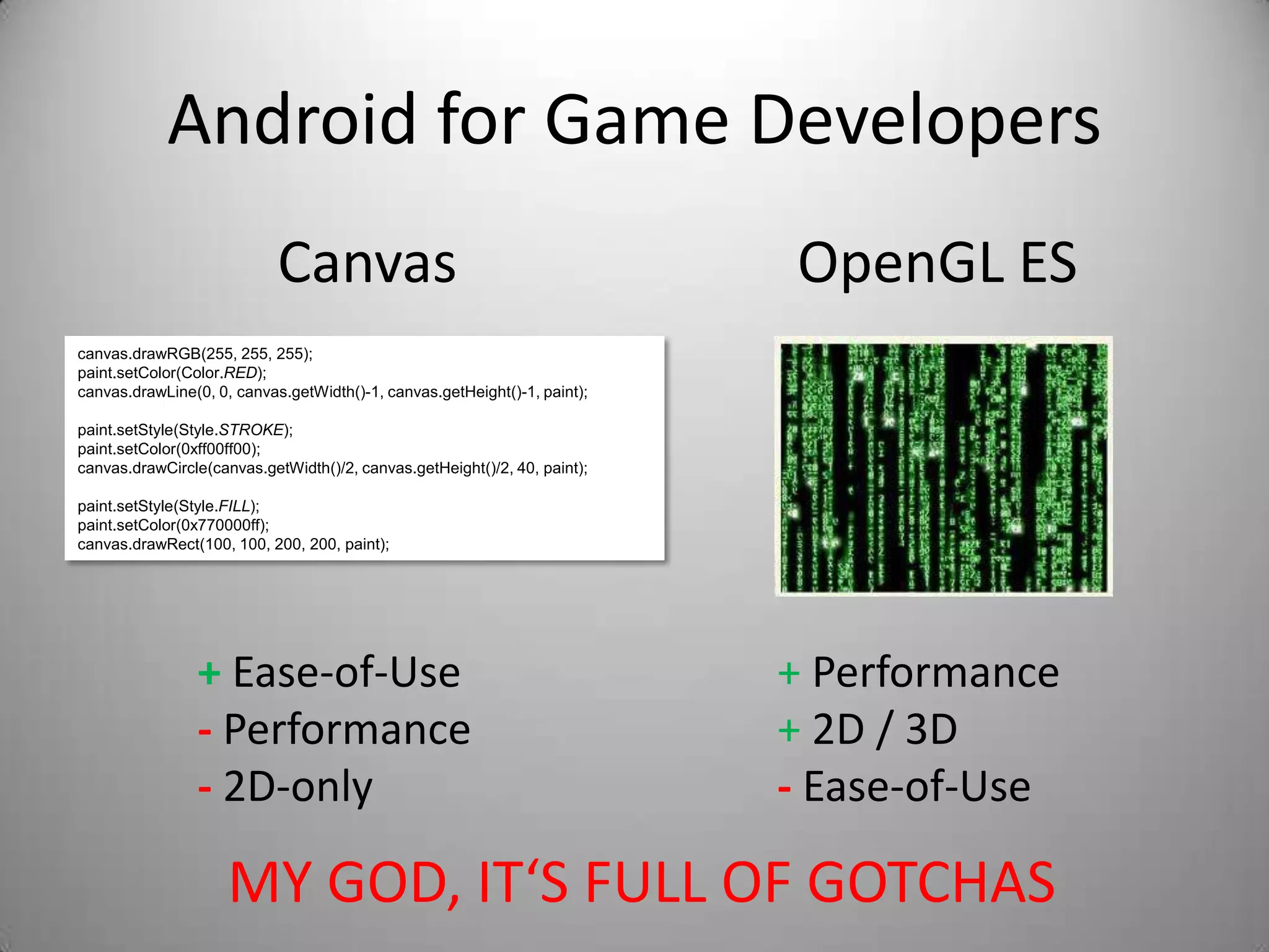 Android for Game Developers
                            Canvas                                         OpenGL ES
canvas.drawRGB(255, 255, 255);
paint.setColor(Color.RED);
canvas.drawLine(0, 0, canvas.getWidth()-1, canvas.getHeight()-1, paint);

paint.setStyle(Style.STROKE);
paint.setColor(0xff00ff00);
canvas.drawCircle(canvas.getWidth()/2, canvas.getHeight()/2, 40, paint);

paint.setStyle(Style.FILL);
paint.setColor(0x770000ff);
canvas.drawRect(100, 100, 200, 200, paint);




                + Ease-of-Use                                              + Performance
                - Performance                                              + 2D / 3D
                - 2D-only                                                  - Ease-of-Use

                     MY GOD, IT‘S FULL OF GOTCHAS
 