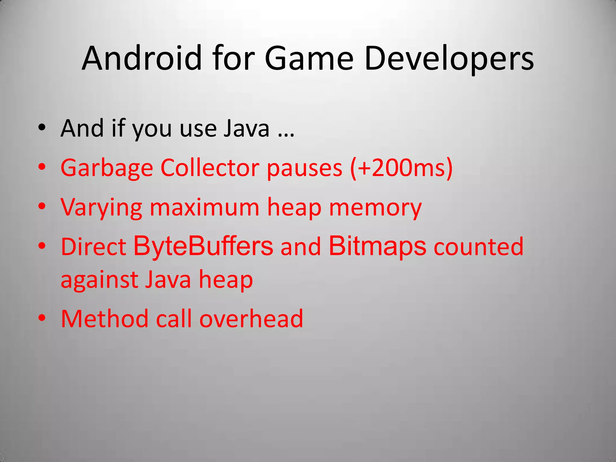 Android for Game Developers
• And if you use Java …
• Garbage Collector pauses (+200ms)
• Varying maximum heap memory
• Direct ByteBuffers and Bitmaps counted
  against Java heap
• Method call overhead
 