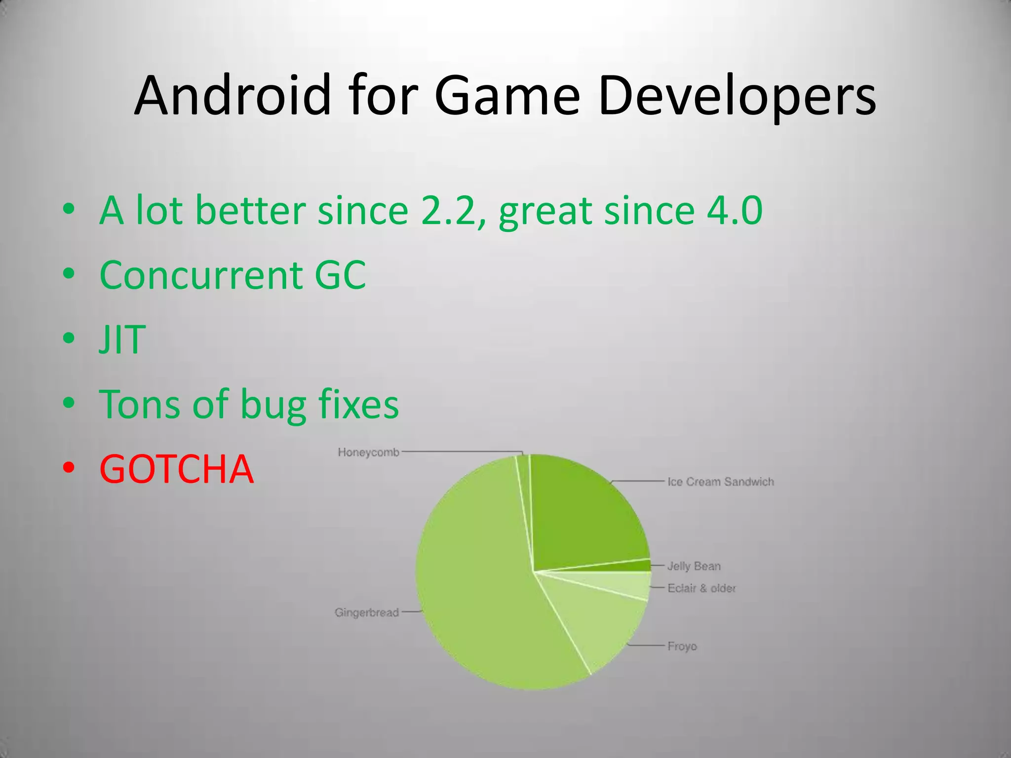Android for Game Developers
•   A lot better since 2.2, great since 4.0
•   Concurrent GC
•   JIT
•   Tons of bug fixes
•   GOTCHA
 