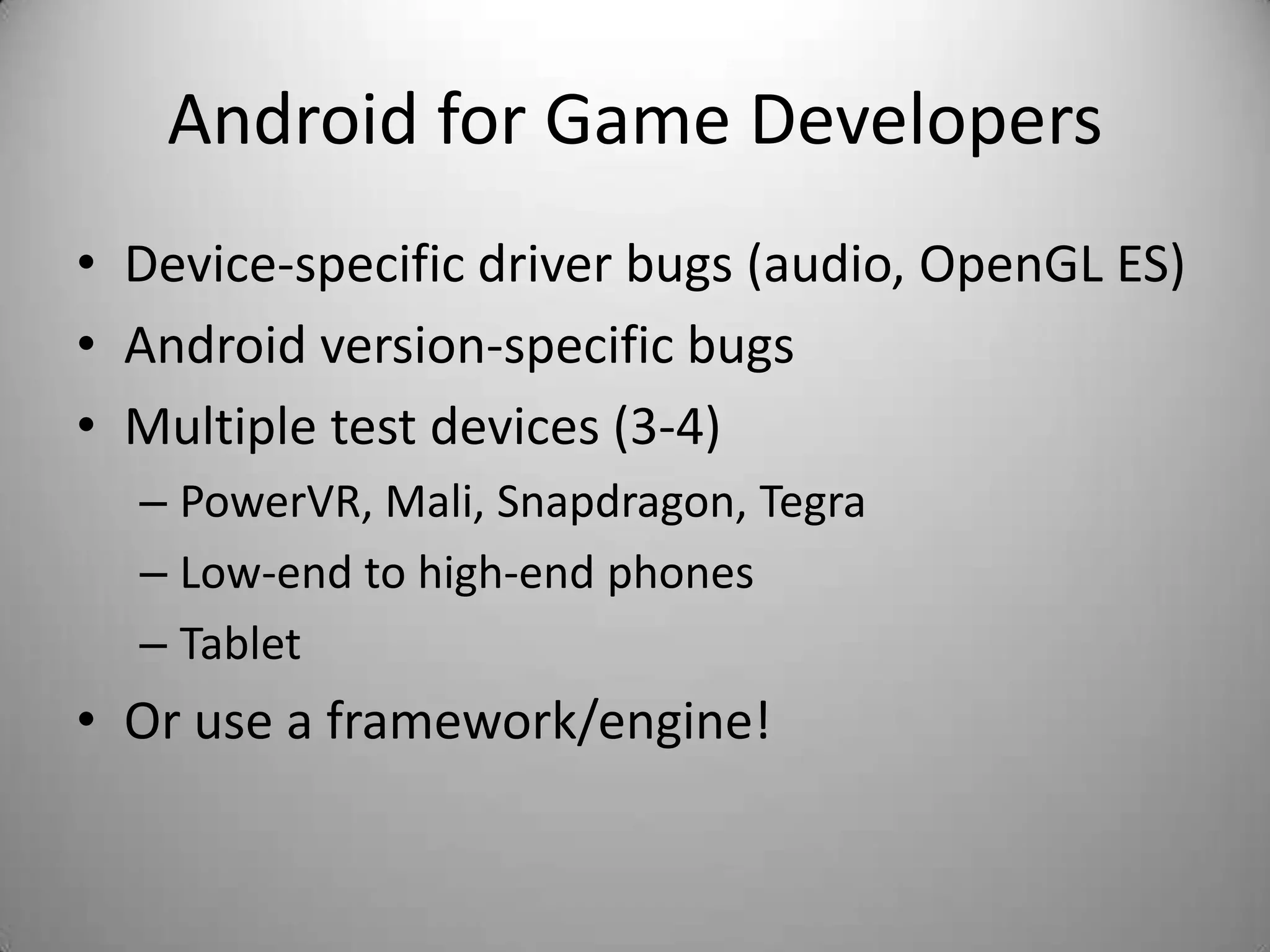 Android for Game Developers
• Device-specific driver bugs (audio, OpenGL ES)
• Android version-specific bugs
• Multiple test devices (3-4)
  – PowerVR, Mali, Snapdragon, Tegra
  – Low-end to high-end phones
  – Tablet
• Or use a framework/engine!
 