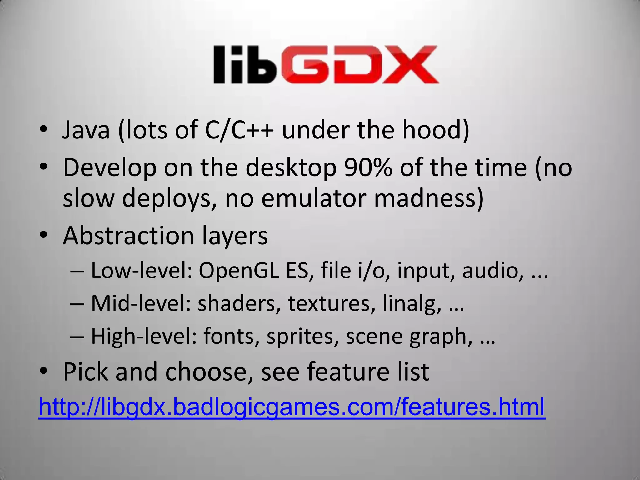 • Java (lots of C/C++ under the hood)
• Develop on the desktop 90% of the time (no
  slow deploys, no emulator madness)
• Abstraction layers
  – Low-level: OpenGL ES, file i/o, input, audio, ...
  – Mid-level: shaders, textures, linalg, …
  – High-level: fonts, sprites, scene graph, …
• Pick and choose, see feature list
http://libgdx.badlogicgames.com/features.html
 