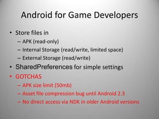 Android for Game Developers
• Store files in
   – APK (read-only)
   – Internal Storage (read/write, limited space)
   – External Storage (read/write)
• SharedPreferences for simple settings
• GOTCHAS
   – APK size limit (50mb)
   – Asset file compression bug until Android 2.3
   – No direct access via NDK in older Android versions
 