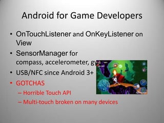 Android for Game Developers
• OnTouchListener and OnKeyListener on
  View
• SensorManager for
  compass, accelerometer, gyro, …
• USB/NFC since Android 3+
• GOTCHAS
  – Horrible Touch API
  – Multi-touch broken on many devices
 