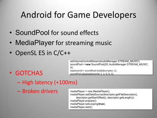 Android for Game Developers
• SoundPool for sound effects
• MediaPlayer for streaming music
• OpenSL ES in C/C++
                                   setVolumeControlStream(AudioManager.STREAM_MUSIC);
                                   soundPool = new SoundPool(20, AudioManager.STREAM_MUSIC,
                                   0);

• GOTCHAS
                                   explosionId = soundPool.load(descriptor, 1);
                                   soundPool.play(explosionId, 1, 1, 0, 0, 1);


  – High latency (+100ms)
  – Broken drivers    mediaPlayer = new MediaPlayer()
                      mediaPlayer.setDataSource(descriptor.getFileDescriptor(),
                                       descriptor.getStartOffset(), descriptor.getLength());
                                   mediaPlayer.prepare();
                                   mediaPlayer.setLooping(true);
                                   mediaPlayer.start()
 