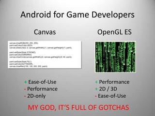 Android for Game Developers
                            Canvas                                         OpenGL ES
canvas.drawRGB(255, 255, 255);
paint.setColor(Color.RED);
canvas.drawLine(0, 0, canvas.getWidth()-1, canvas.getHeight()-1, paint);

paint.setStyle(Style.STROKE);
paint.setColor(0xff00ff00);
canvas.drawCircle(canvas.getWidth()/2, canvas.getHeight()/2, 40, paint);

paint.setStyle(Style.FILL);
paint.setColor(0x770000ff);
canvas.drawRect(100, 100, 200, 200, paint);




                + Ease-of-Use                                              + Performance
                - Performance                                              + 2D / 3D
                - 2D-only                                                  - Ease-of-Use

                     MY GOD, IT‘S FULL OF GOTCHAS
 