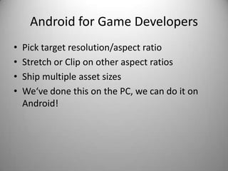 Android for Game Developers
•   Pick target resolution/aspect ratio
•   Stretch or Clip on other aspect ratios
•   Ship multiple asset sizes
•   We‘ve done this on the PC, we can do it on
    Android!
 