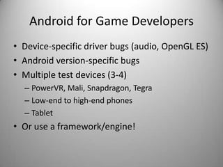 Android for Game Developers
• Device-specific driver bugs (audio, OpenGL ES)
• Android version-specific bugs
• Multiple test devices (3-4)
  – PowerVR, Mali, Snapdragon, Tegra
  – Low-end to high-end phones
  – Tablet
• Or use a framework/engine!
 