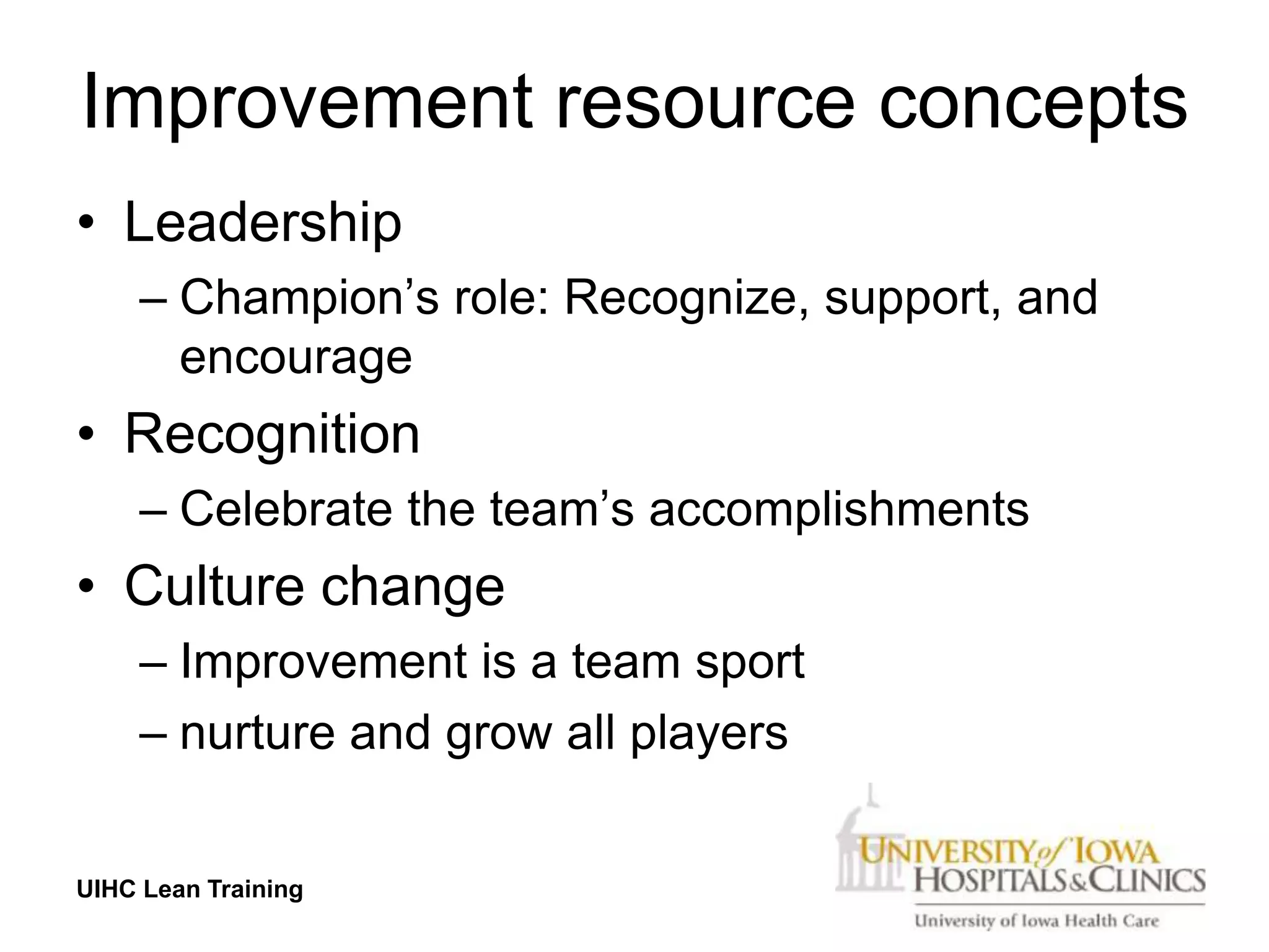 Improvement resource concepts
• Leadership
     – Champion’s role: Recognize, support, and
       encourage
• Recognition
     – Celebrate the team’s accomplishments
• Culture change
     – Improvement is a team sport
     – nurture and grow all players


UIHC Lean Training
 