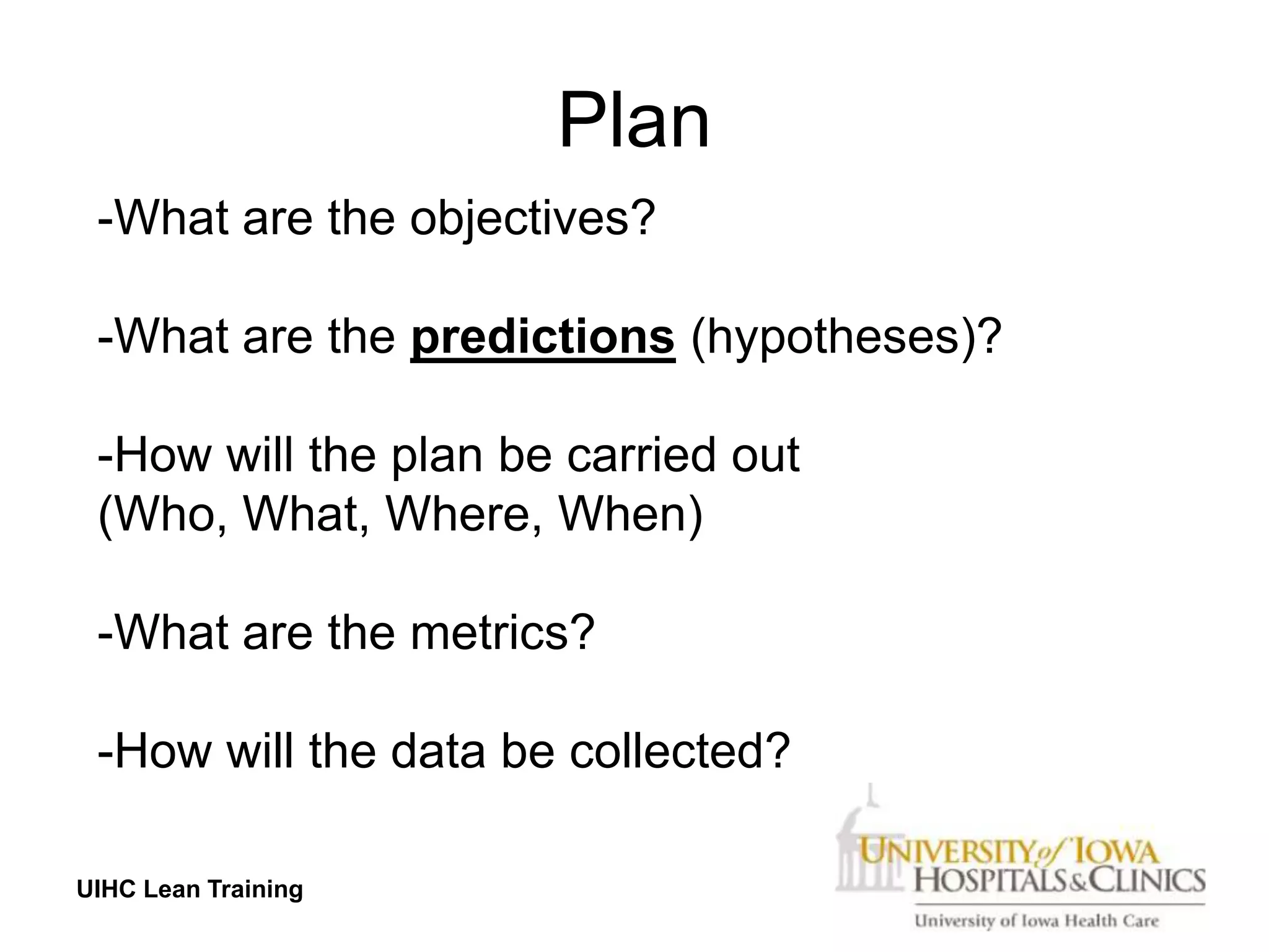Plan
 -What are the objectives?

 -What are the predictions (hypotheses)?

 -How will the plan be carried out
 (Who, What, Where, When)

 -What are the metrics?

 -How will the data be collected?

UIHC Lean Training
 