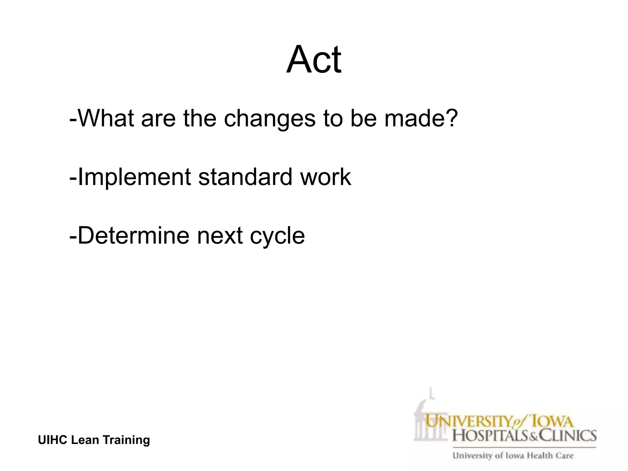 Act
     -What are the changes to be made?

     -Implement standard work

     -Determine next cycle




UIHC Lean Training
 