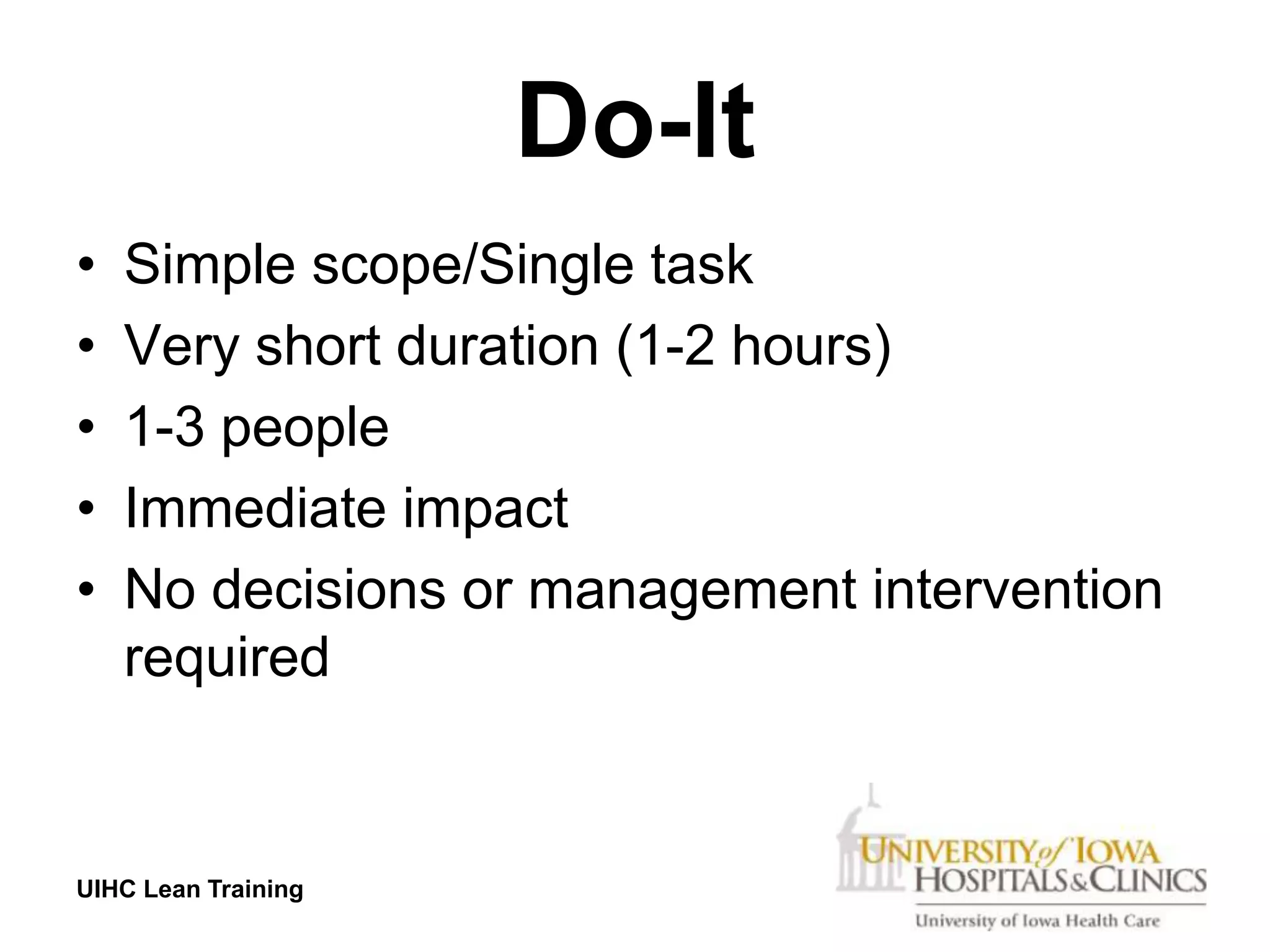 Do-It
•   Simple scope/Single task
•   Very short duration (1-2 hours)
•   1-3 people
•   Immediate impact
•   No decisions or management intervention
    required


UIHC Lean Training
 