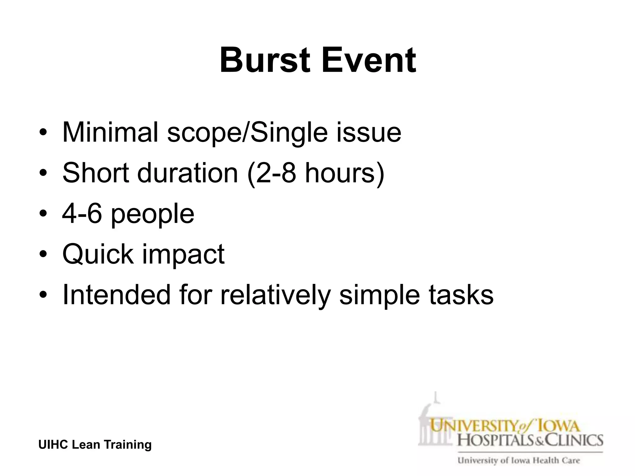 Burst Event
•   Minimal scope/Single issue
•   Short duration (2-8 hours)
•   4-6 people
•   Quick impact
•   Intended for relatively simple tasks




UIHC Lean Training
 