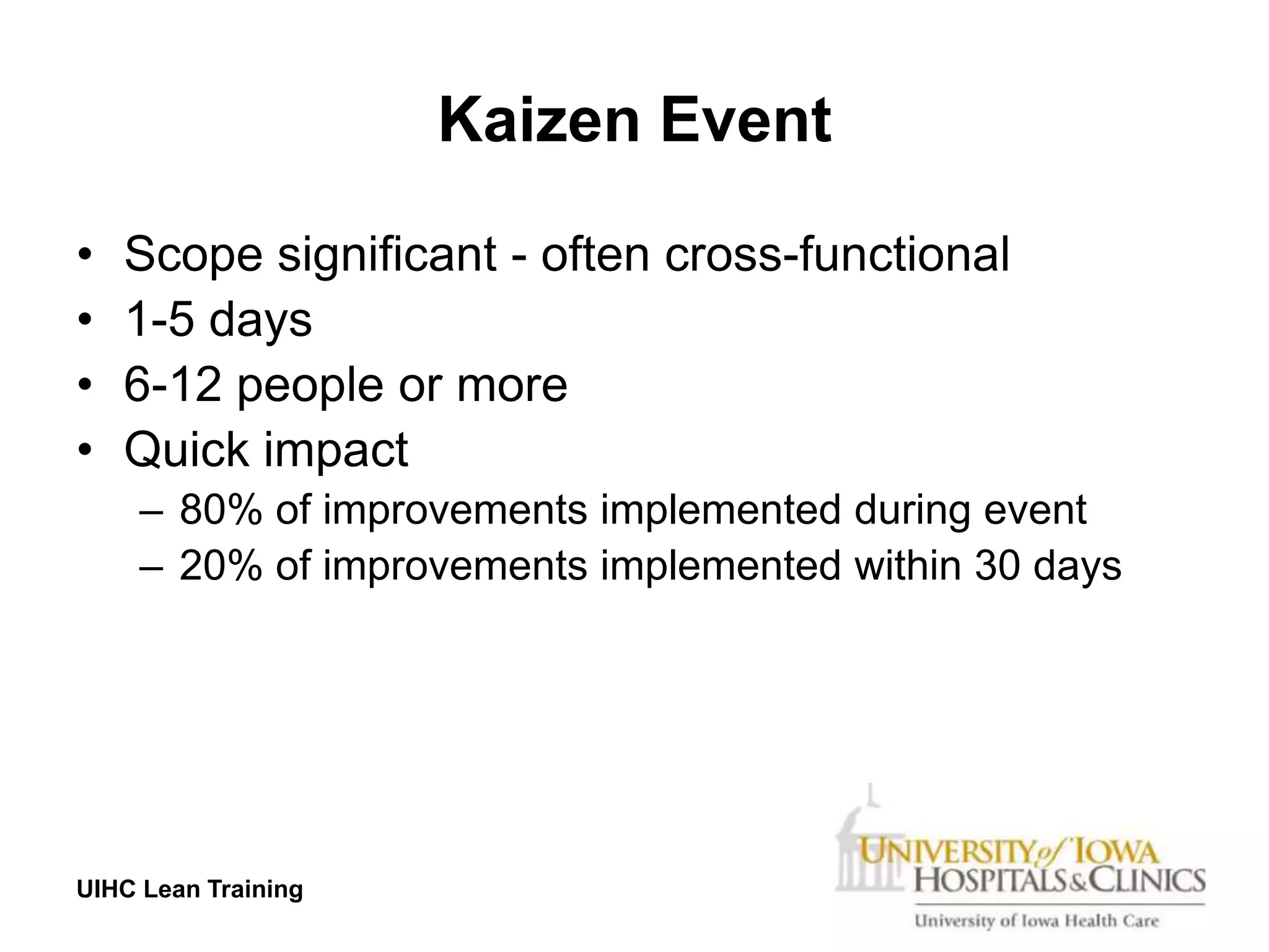 Kaizen Event

•   Scope significant - often cross-functional
•   1-5 days
•   6-12 people or more
•   Quick impact
     – 80% of improvements implemented during event
     – 20% of improvements implemented within 30 days




UIHC Lean Training
 