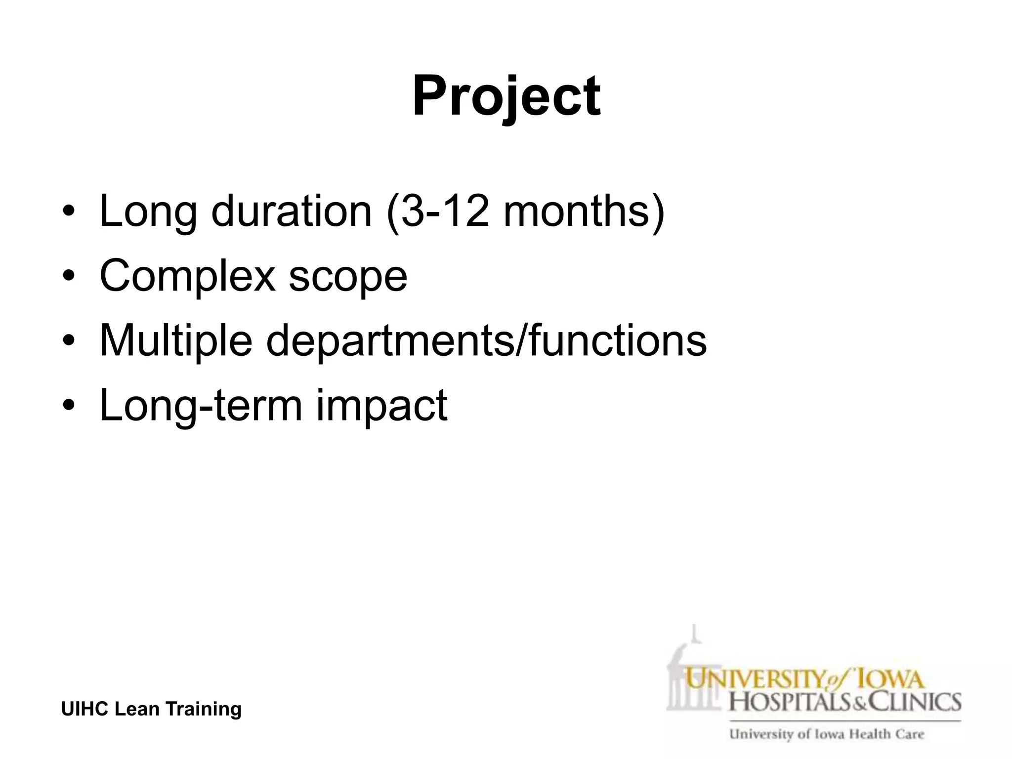 Project
•   Long duration (3-12 months)
•   Complex scope
•   Multiple departments/functions
•   Long-term impact




UIHC Lean Training
 