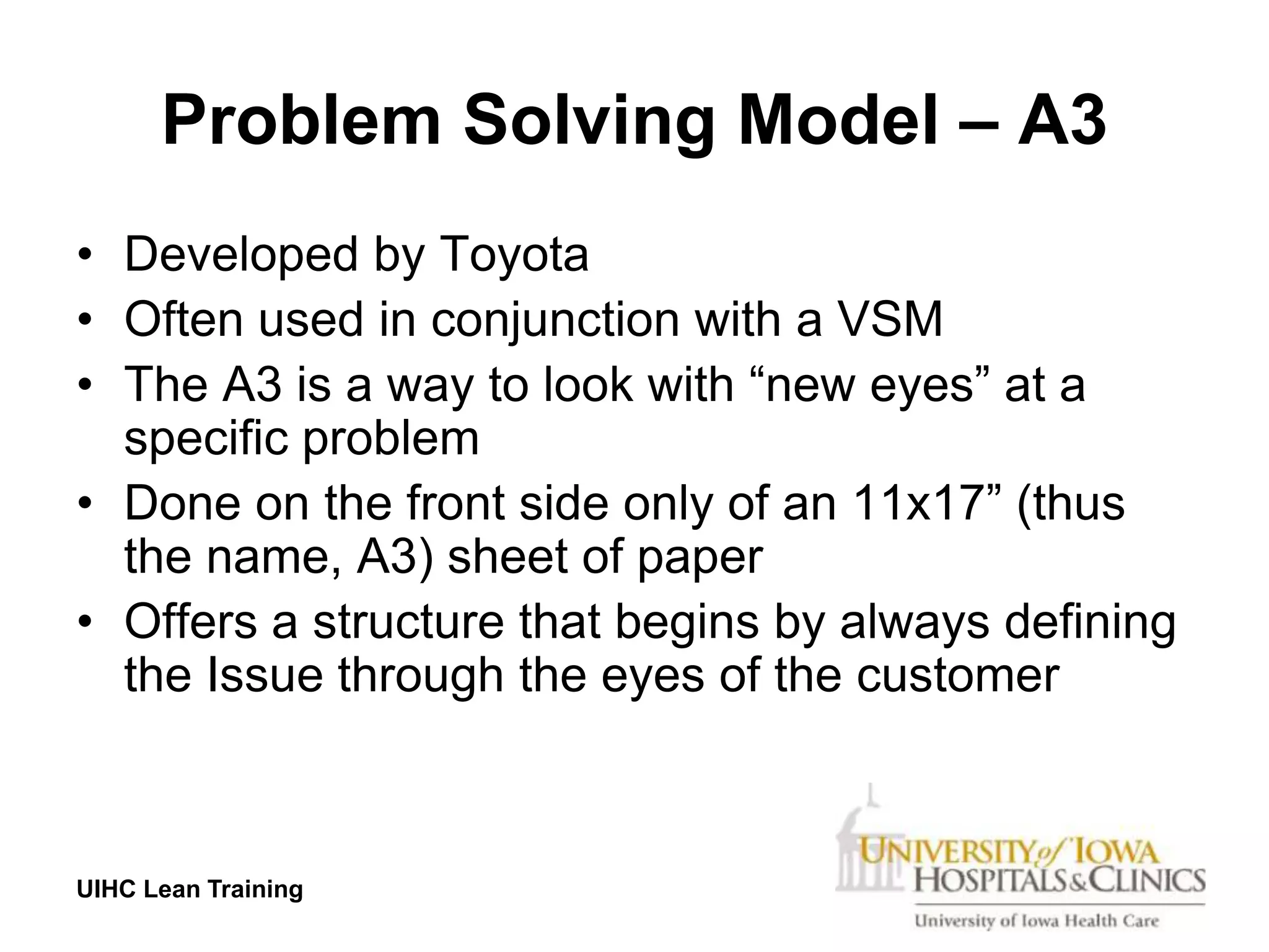 Problem Solving Model – A3
• Developed by Toyota
• Often used in conjunction with a VSM
• The A3 is a way to look with “new eyes” at a
  specific problem
• Done on the front side only of an 11x17” (thus
  the name, A3) sheet of paper
• Offers a structure that begins by always defining
  the Issue through the eyes of the customer



UIHC Lean Training
 
