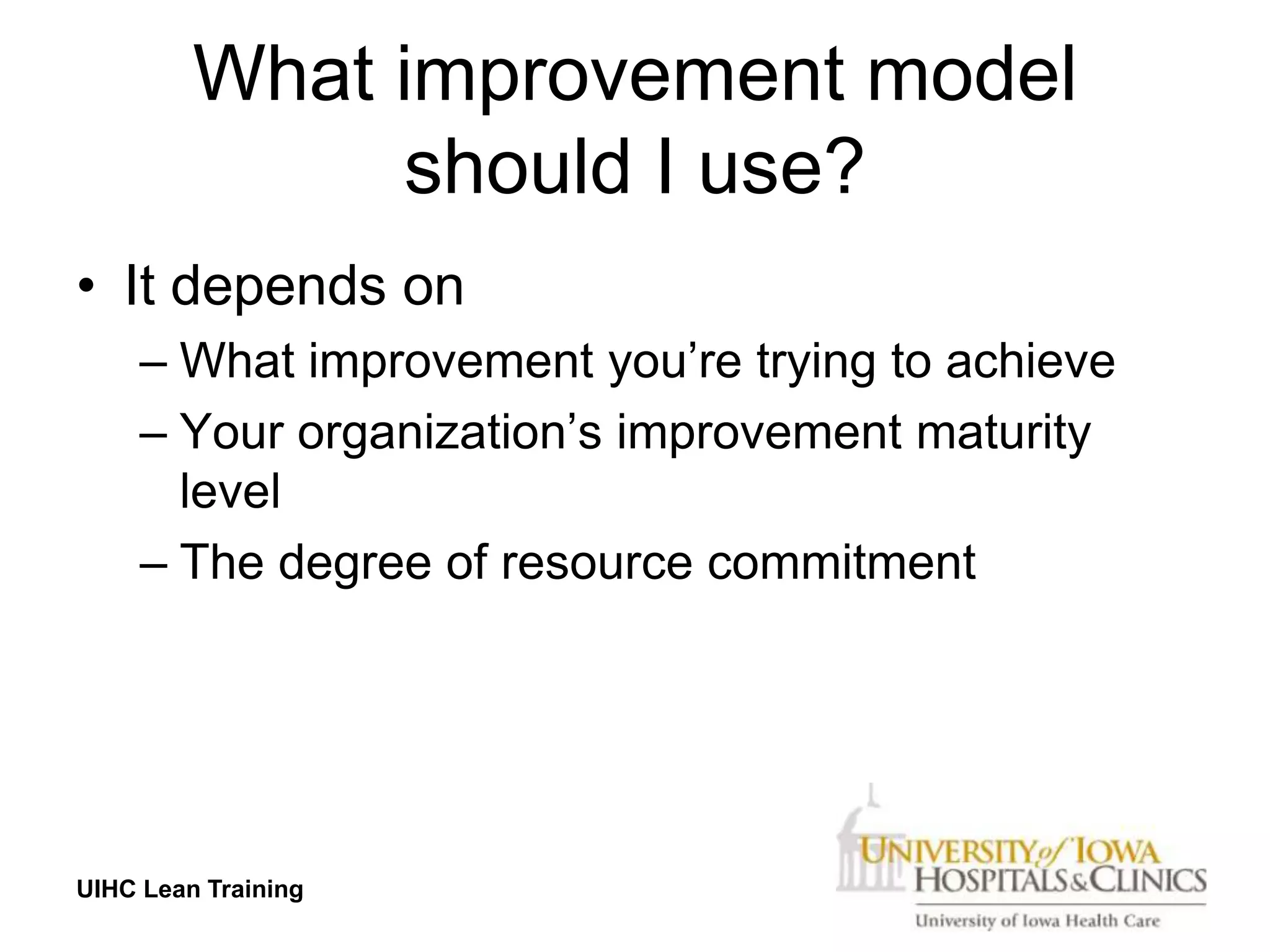 What improvement model
              should I use?
• It depends on
     – What improvement you’re trying to achieve
     – Your organization’s improvement maturity
       level
     – The degree of resource commitment




UIHC Lean Training
 