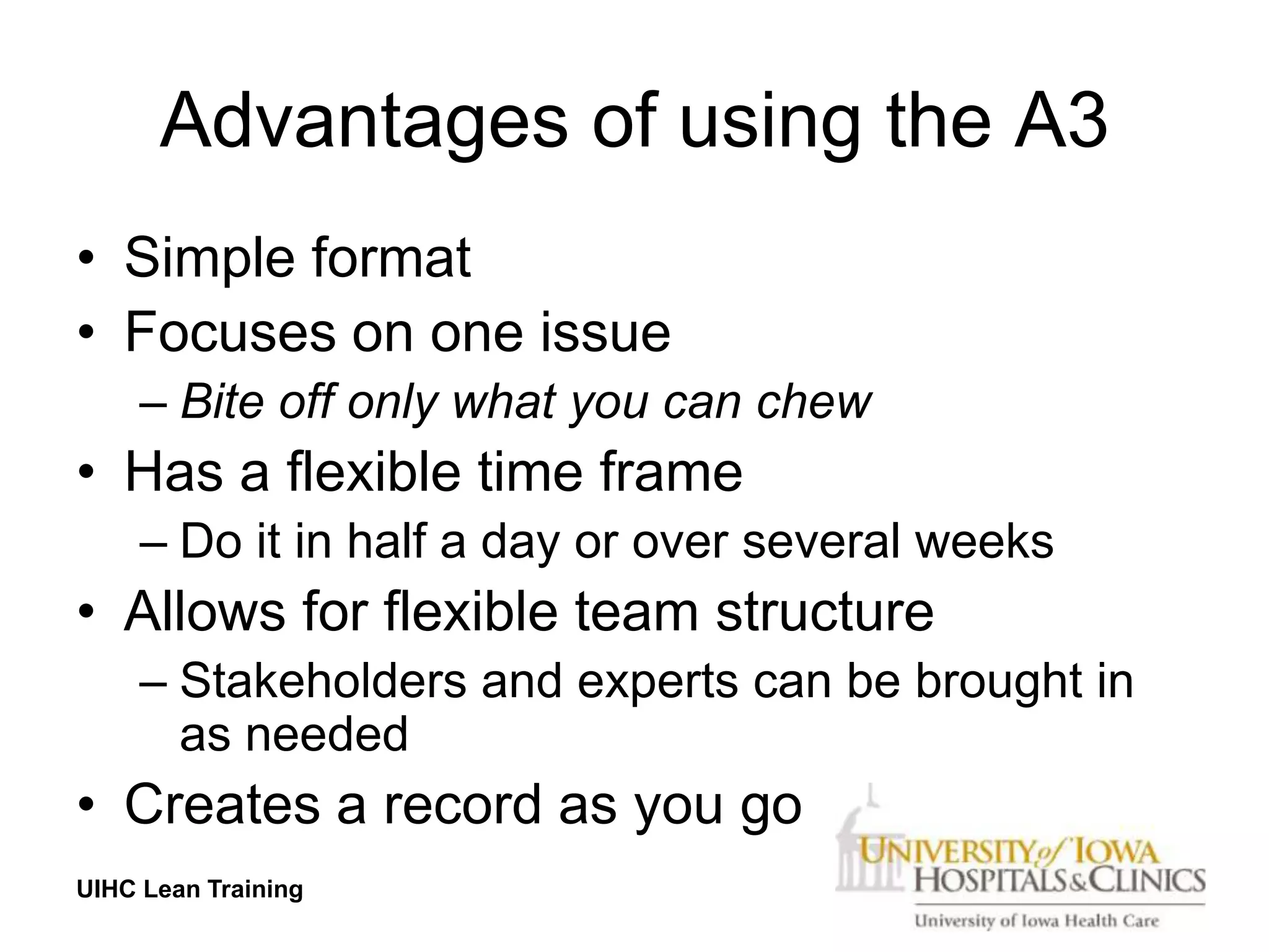 Advantages of using the A3
• Simple format
• Focuses on one issue
     – Bite off only what you can chew
• Has a flexible time frame
     – Do it in half a day or over several weeks
• Allows for flexible team structure
     – Stakeholders and experts can be brought in
       as needed
• Creates a record as you go
UIHC Lean Training
 