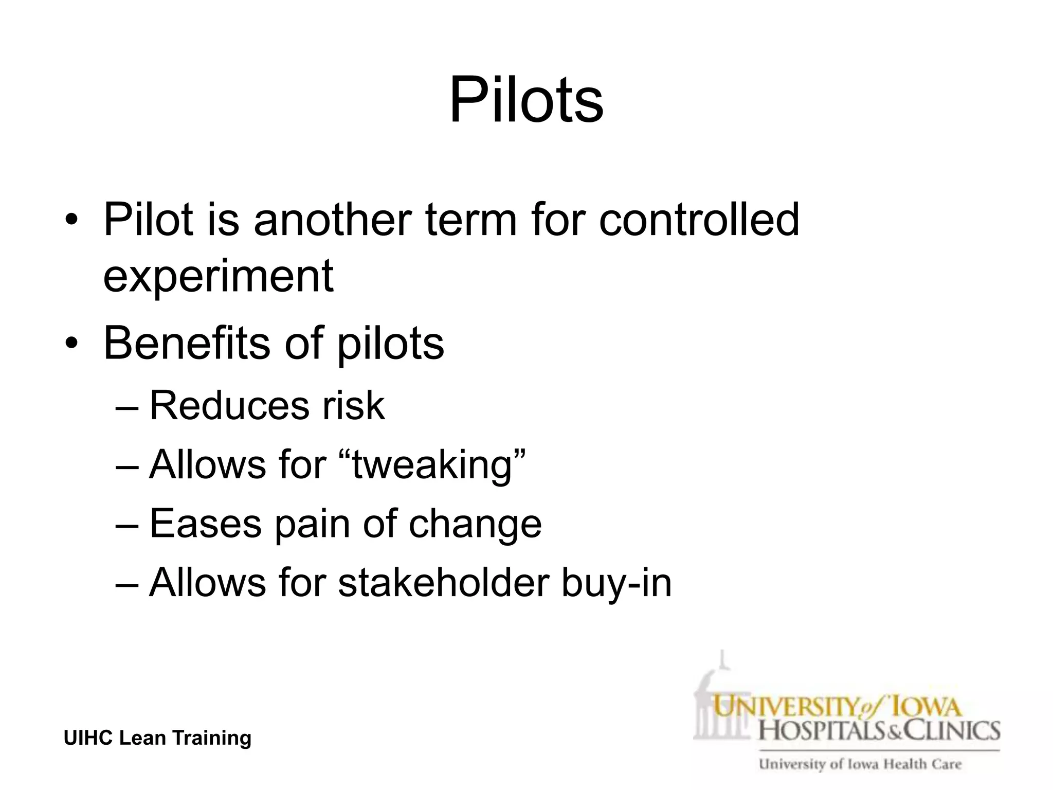 Pilots
• Pilot is another term for controlled
  experiment
• Benefits of pilots
     – Reduces risk
     – Allows for “tweaking”
     – Eases pain of change
     – Allows for stakeholder buy-in


UIHC Lean Training
 