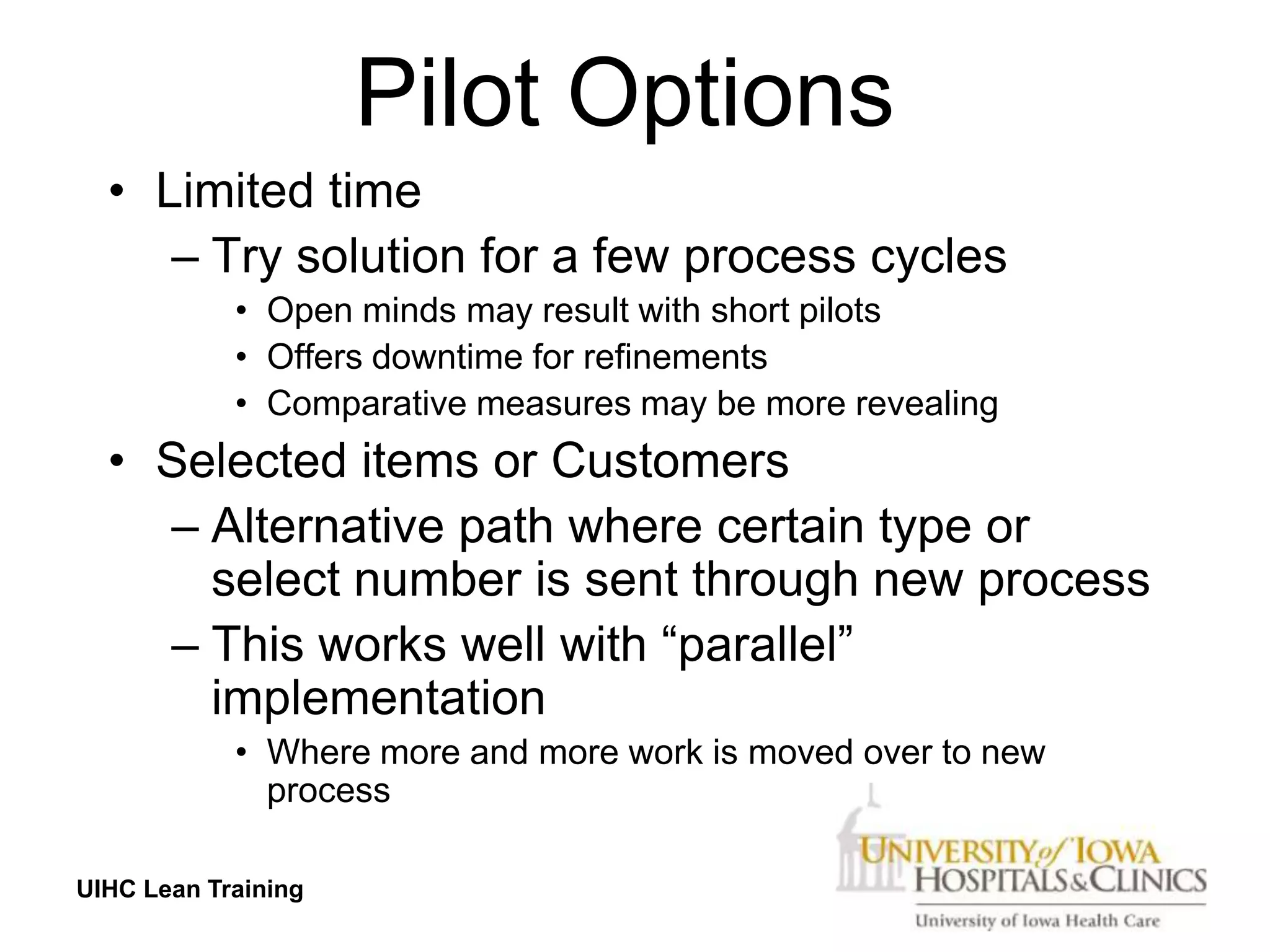 Pilot Options
  • Limited time
     – Try solution for a few process cycles
            • Open minds may result with short pilots
            • Offers downtime for refinements
            • Comparative measures may be more revealing
  • Selected items or Customers
    – Alternative path where certain type or
      select number is sent through new process
    – This works well with “parallel”
      implementation
            • Where more and more work is moved over to new
              process

UIHC Lean Training
 