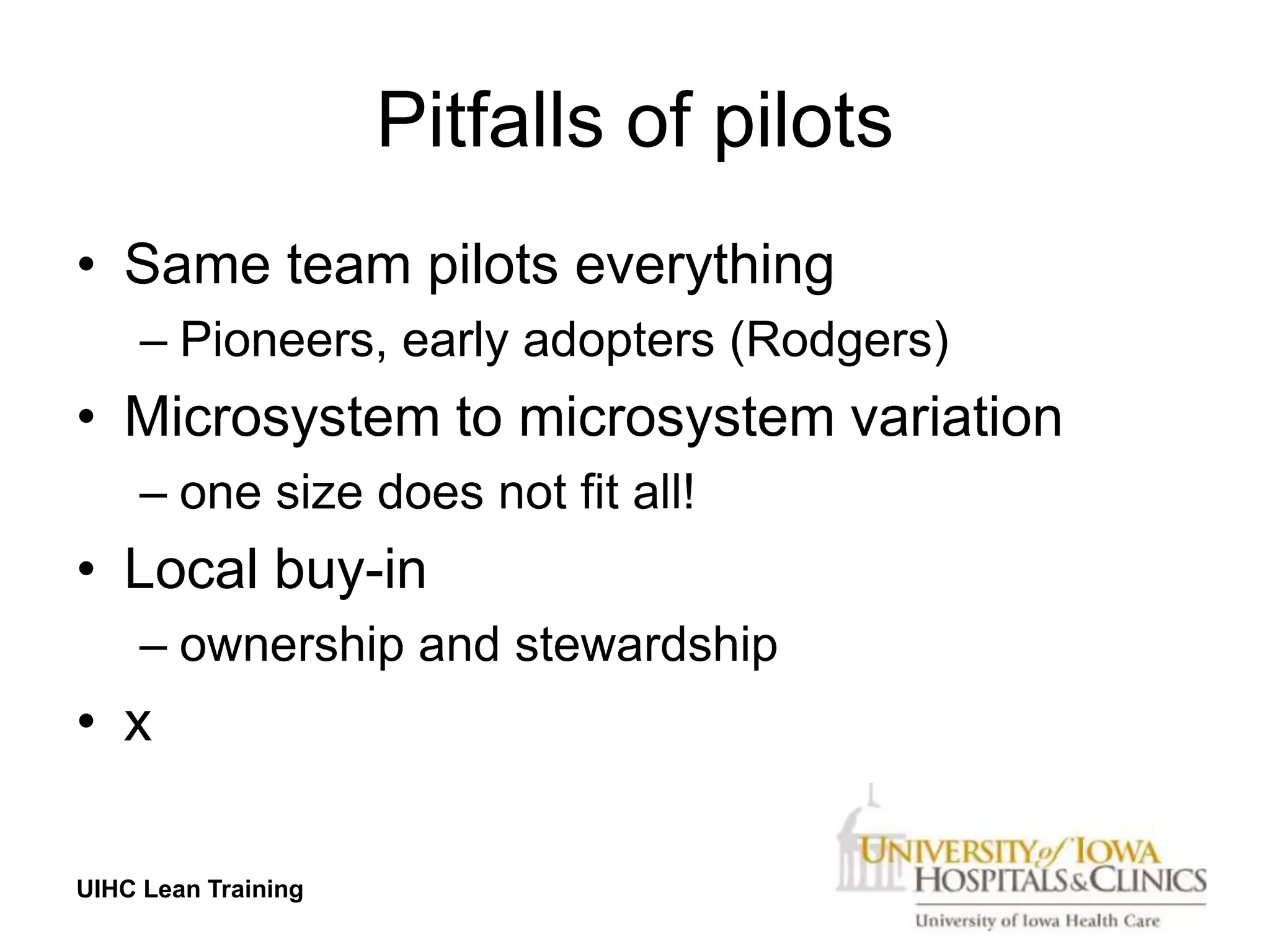 Pitfalls of pilots
• Same team pilots everything
     – Pioneers, early adopters (Rodgers)
• Microsystem to microsystem variation
     – one size does not fit all!
• Local buy-in
     – ownership and stewardship
• x

UIHC Lean Training
 