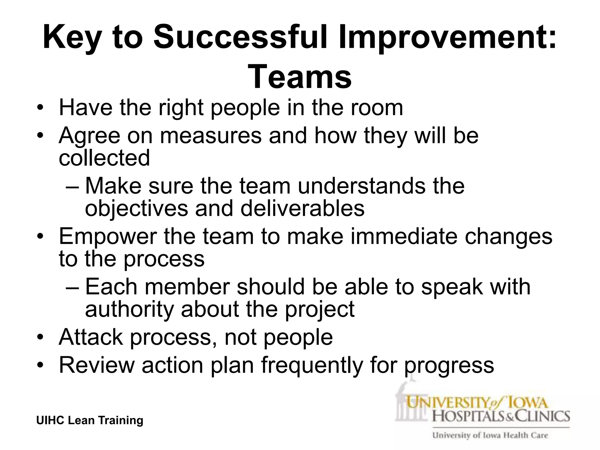 Key to Successful Improvement:
            Teams
• Have the right people in the room
• Agree on measures and how they will be
  collected
   – Make sure the team understands the
     objectives and deliverables
• Empower the team to make immediate changes
  to the process
   – Each member should be able to speak with
     authority about the project
• Attack process, not people
• Review action plan frequently for progress

UIHC Lean Training
 