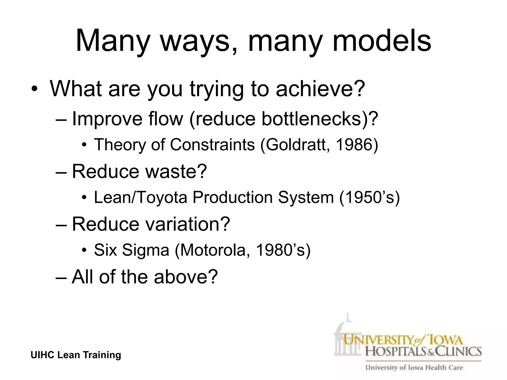 Many ways, many models
• What are you trying to achieve?
     – Improve flow (reduce bottlenecks)?
          • Theory of Constraints (Goldratt, 1986)
     – Reduce waste?
          • Lean/Toyota Production System (1950’s)
     – Reduce variation?
          • Six Sigma (Motorola, 1980’s)
     – All of the above?


UIHC Lean Training
 
