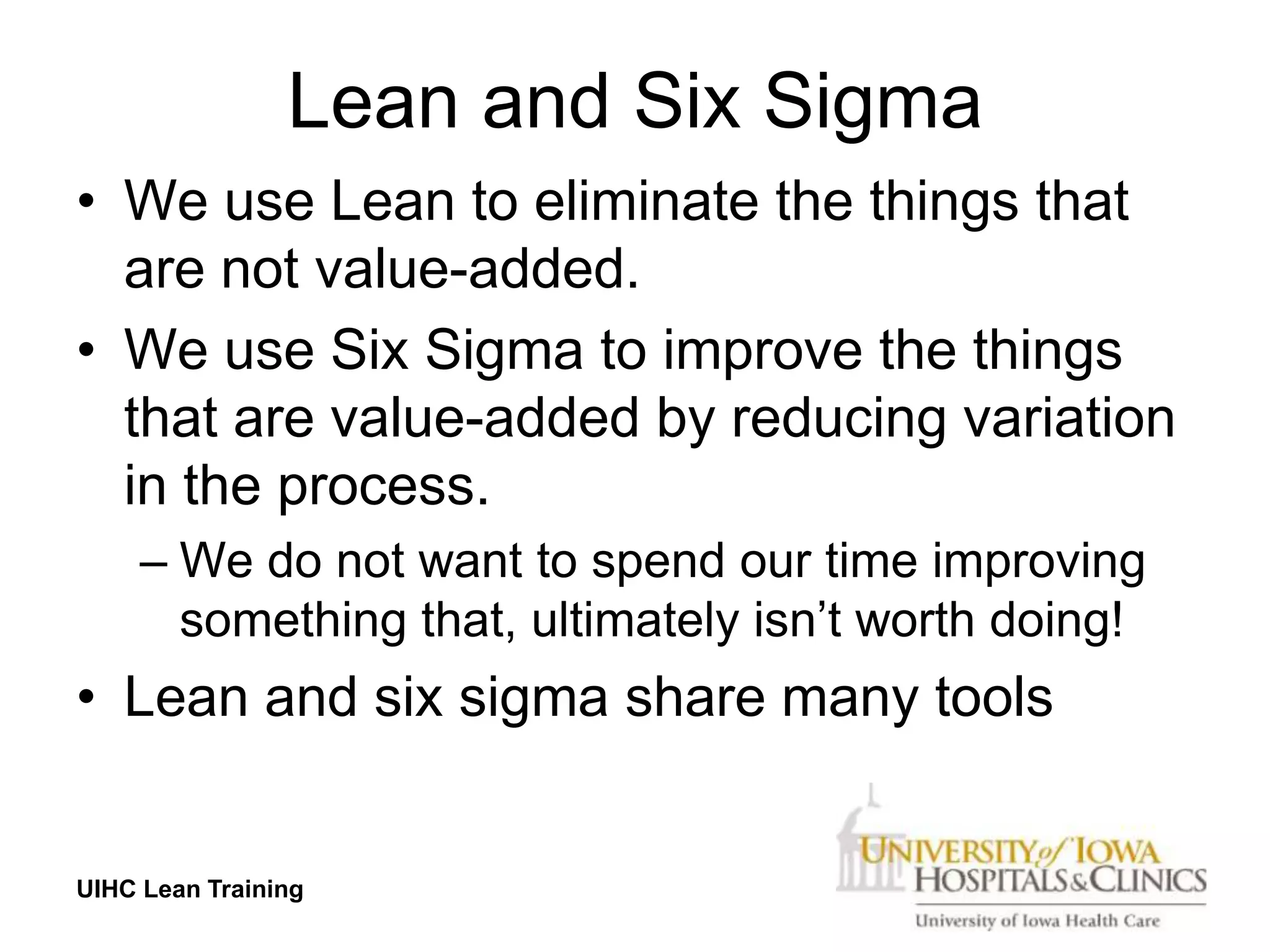 Lean and Six Sigma
• We use Lean to eliminate the things that
  are not value-added.
• We use Six Sigma to improve the things
  that are value-added by reducing variation
  in the process.
     – We do not want to spend our time improving
       something that, ultimately isn’t worth doing!
• Lean and six sigma share many tools


UIHC Lean Training
 