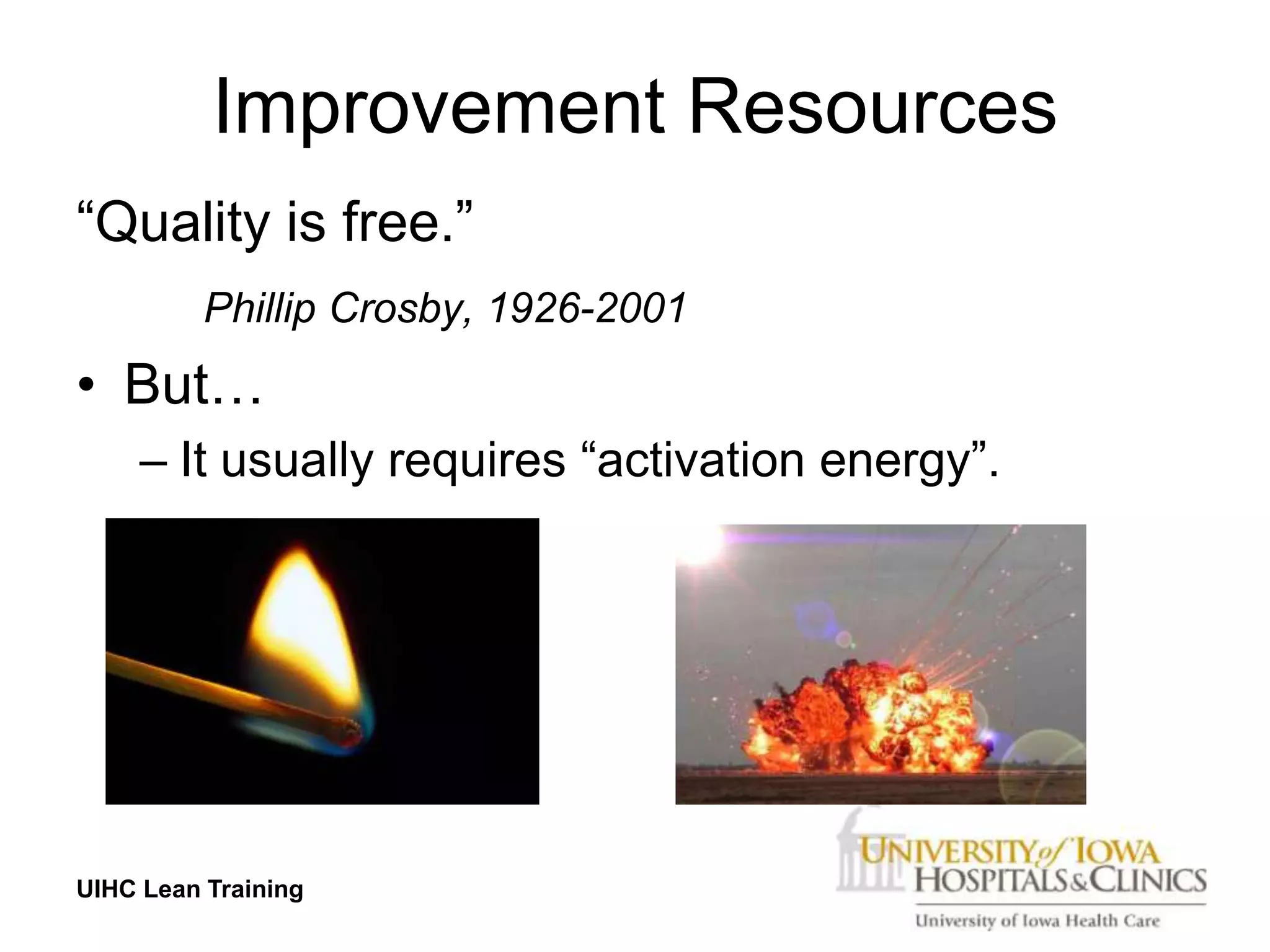 Improvement Resources
“Quality is free.”
          Phillip Crosby, 1926-2001
• But…
     – It usually requires “activation energy”.




UIHC Lean Training
 