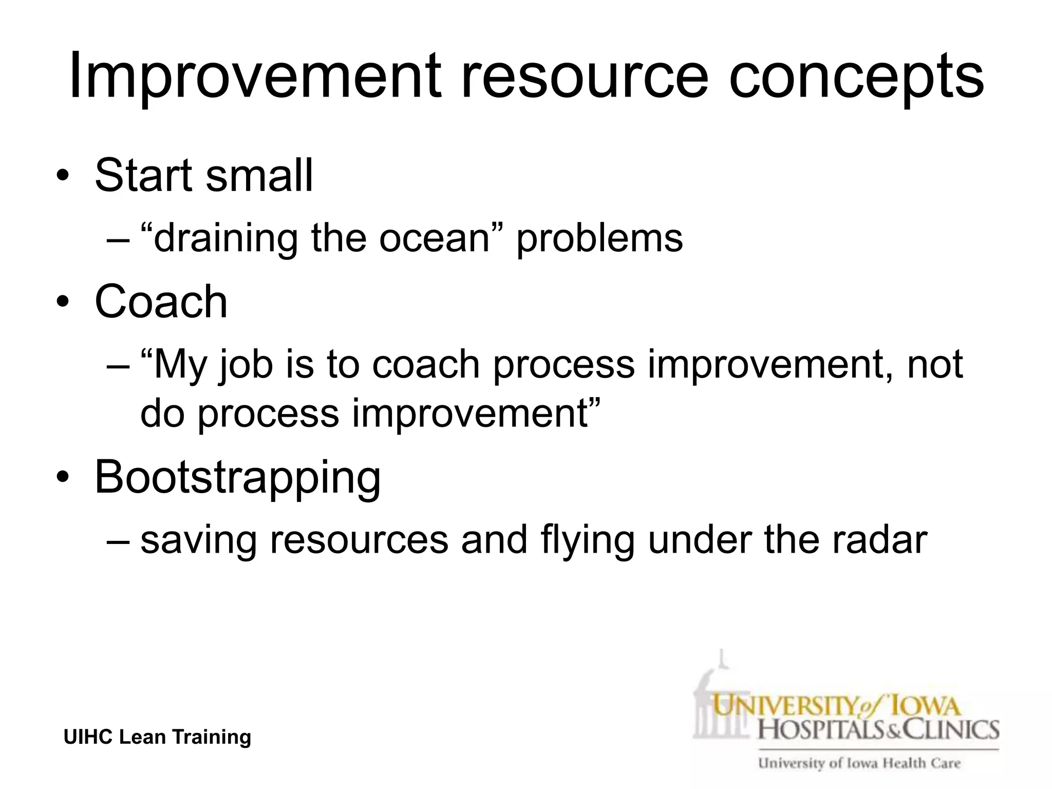 Improvement resource concepts
• Start small
    – “draining the ocean” problems
• Coach
    – “My job is to coach process improvement, not
      do process improvement”
• Bootstrapping
    – saving resources and flying under the radar



UIHC Lean Training
 