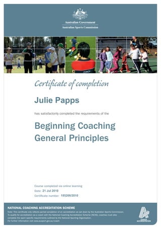 Certiﬁcate of completion
                            Julie Papps
                            has satisfactorily completed the requirements of the



                            Beginning Coaching
                            General Principles



                            Course completed via online learning
                            Date: 21 Jul 2010
                            Certiﬁcate number: 185266/2010



NATIONAL COACHING ACCREDITATION SCHEME
Note: This certiﬁcate only reﬂects partial completion of an accreditation as set down by the Australian Sports Commission.
To qualify for accreditation as a coach with the National Coaching Accreditation Scheme (NCAS), coaches must also
complete the sport speciﬁc requirements outlined by the National Sporting Organisation.
For further information visit www.ausport.gov.au/coach
 