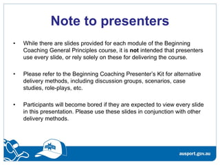 Note to presenters
•   While there are slides provided for each module of the Beginning
    Coaching General Principles course, it is not intended that presenters
    use every slide, or rely solely on these for delivering the course.

•   Please refer to the Beginning Coaching Presenter’s Kit for alternative
    delivery methods, including discussion groups, scenarios, case
    studies, role-plays, etc.

•   Participants will become bored if they are expected to view every slide
    in this presentation. Please use these slides in conjunction with other
    delivery methods.
 