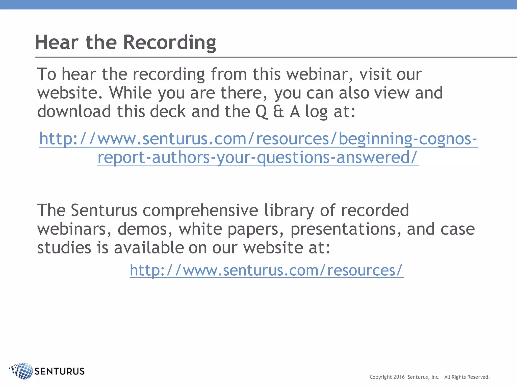 To hear the recording from this webinar, visit our
website. While you are there, you can also view and
download this deck and the Q & A log at:
http://www.senturus.com/resources/beginning-cognos-
report-authors-your-questions-answered/
The Senturus comprehensive library of recorded
webinars, demos, white papers, presentations, and case
studies is available on our website at:
http://www.senturus.com/resources/
Hear the Recording
Copyright 2016 Senturus, Inc. All Rights Reserved.
 