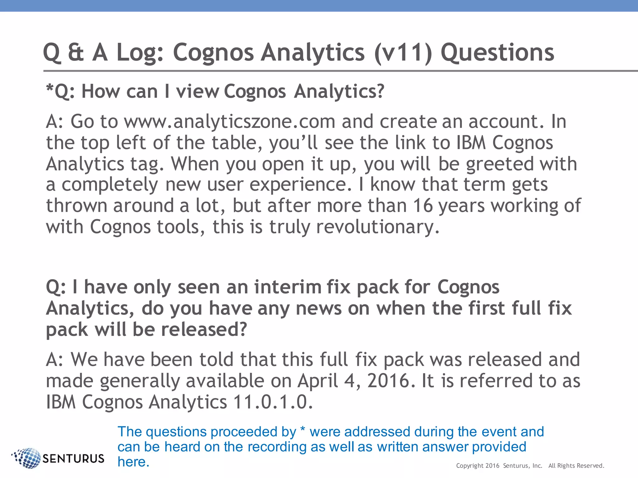 *Q: How can I view Cognos Analytics?
A: Go to www.analyticszone.com and create an account. In
the top left of the table, you’ll see the link to IBM Cognos
Analytics tag. When you open it up, you will be greeted with
a completely new user experience. I know that term gets
thrown around a lot, but after more than 16 years working of
with Cognos tools, this is truly revolutionary.
Q: I have only seen an interim fix pack for Cognos
Analytics, do you have any news on when the first full fix
pack will be released?
A: We have been told that this full fix pack was released and
made generally available on April 4, 2016. It is referred to as
IBM Cognos Analytics 11.0.1.0.
Q & A Log: Cognos Analytics (v11) Questions
Copyright 2016 Senturus, Inc. All Rights Reserved.
The questions proceeded by * were addressed during the event and
can be heard on the recording as well as written answer provided
here.
 