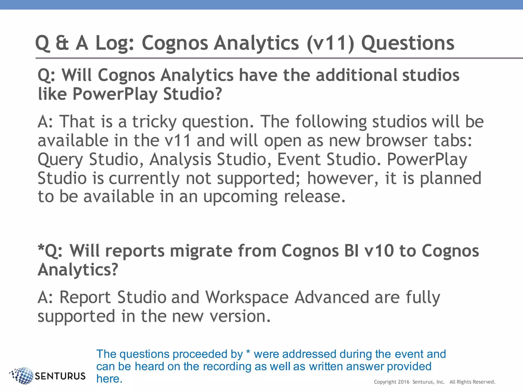 Q: Will Cognos Analytics have the additional studios
like PowerPlay Studio?
A: That is a tricky question. The following studios will be
available in the v11 and will open as new browser tabs:
Query Studio, Analysis Studio, Event Studio. PowerPlay
Studio is currently not supported; however, it is planned
to be available in an upcoming release.
*Q: Will reports migrate from Cognos BI v10 to Cognos
Analytics?
A: Report Studio and Workspace Advanced are fully
supported in the new version.
Q & A Log: Cognos Analytics (v11) Questions
Copyright 2016 Senturus, Inc. All Rights Reserved.
The questions proceeded by * were addressed during the event and
can be heard on the recording as well as written answer provided
here.
 