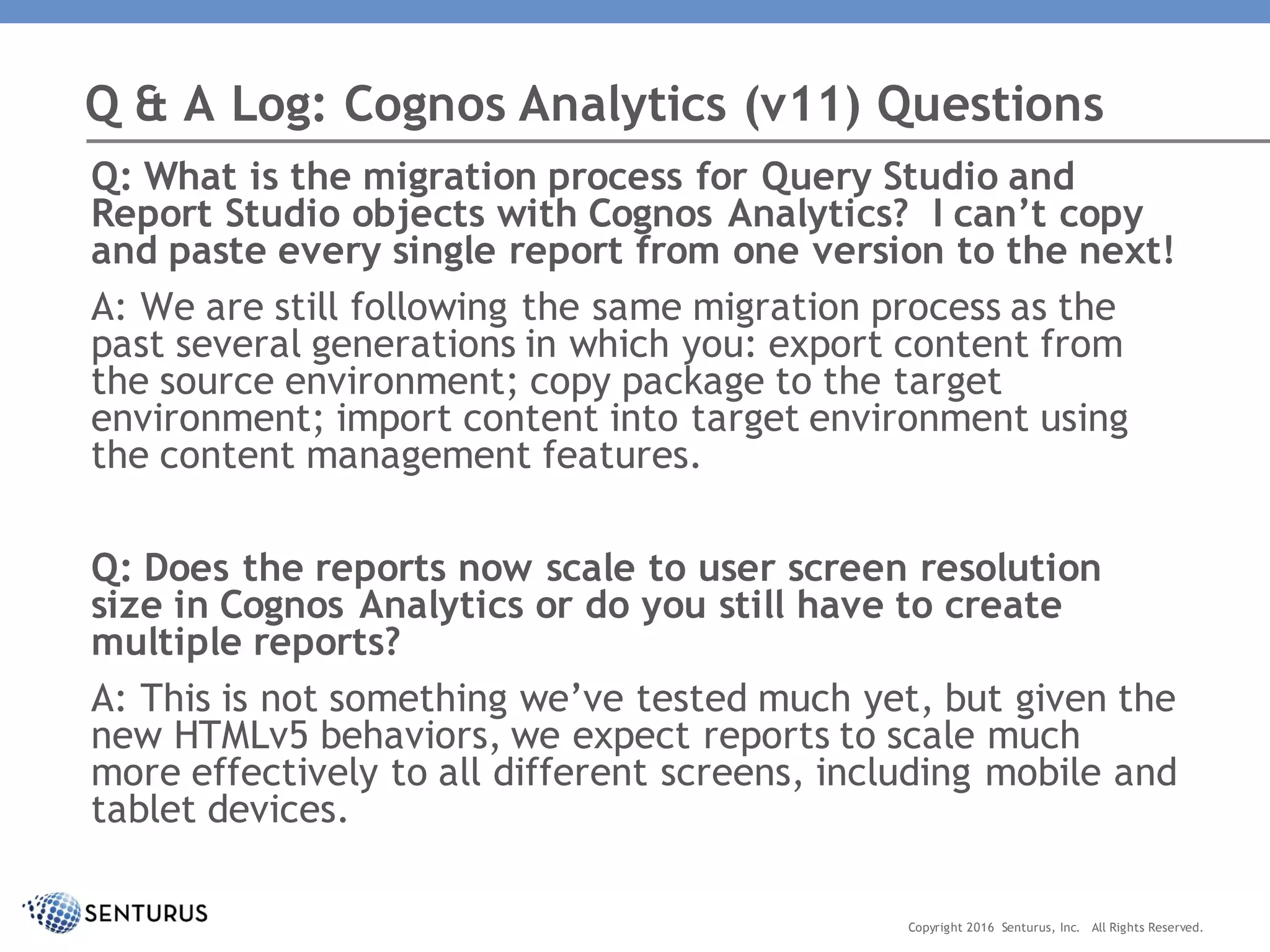 Q: What is the migration process for Query Studio and
Report Studio objects with Cognos Analytics? I can’t copy
and paste every single report from one version to the next!
A: We are still following the same migration process as the
past several generations in which you: export content from
the source environment; copy package to the target
environment; import content into target environment using
the content management features.
Q: Does the reports now scale to user screen resolution
size in Cognos Analytics or do you still have to create
multiple reports?
A: This is not something we’ve tested much yet, but given the
new HTMLv5 behaviors, we expect reports to scale much
more effectively to all different screens, including mobile and
tablet devices.
Q & A Log: Cognos Analytics (v11) Questions
Copyright 2016 Senturus, Inc. All Rights Reserved.
 