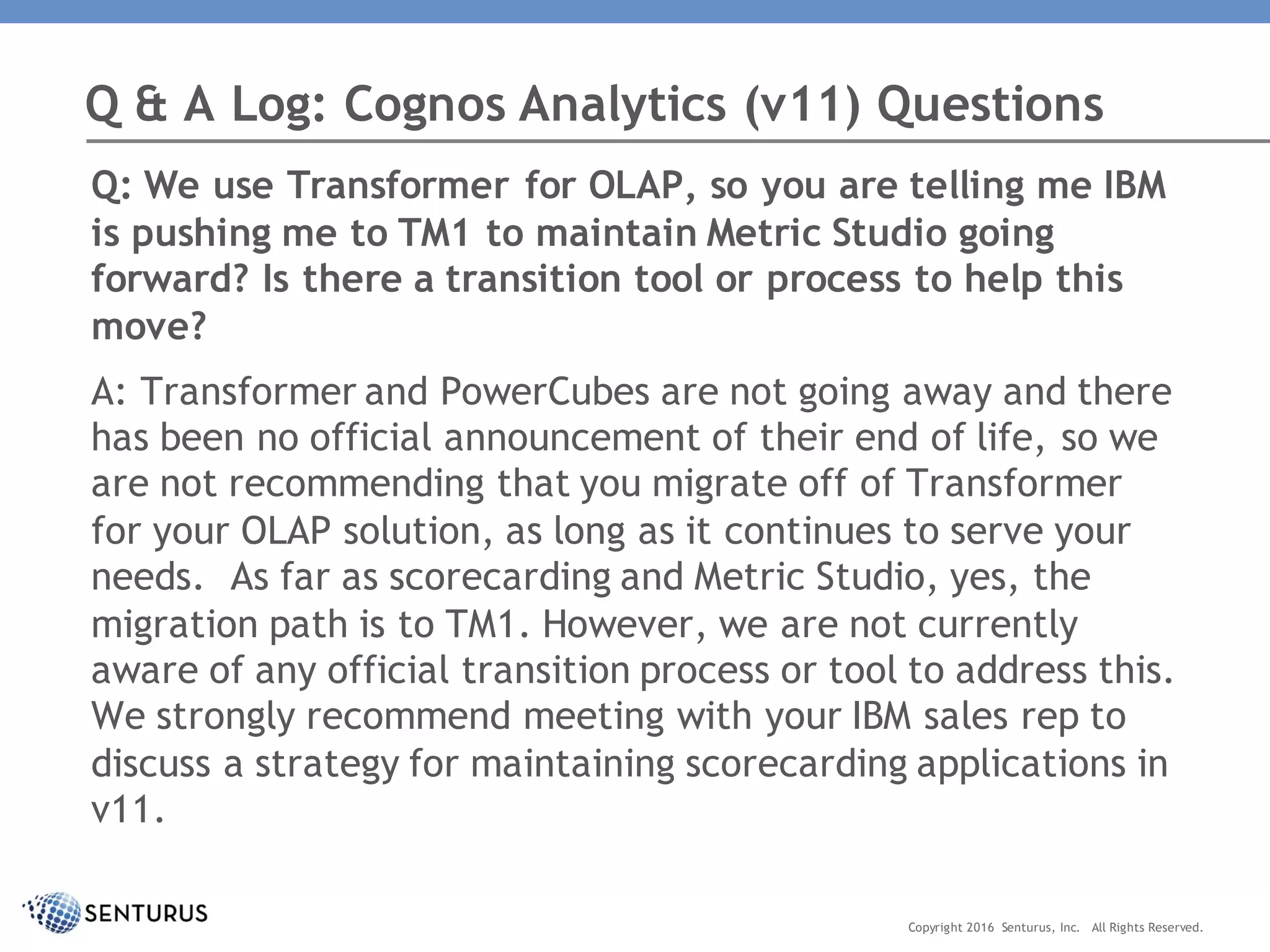 Q: We use Transformer for OLAP, so you are telling me IBM
is pushing me to TM1 to maintain Metric Studio going
forward? Is there a transition tool or process to help this
move?
A: Transformer and PowerCubes are not going away and there
has been no official announcement of their end of life, so we
are not recommending that you migrate off of Transformer
for your OLAP solution, as long as it continues to serve your
needs. As far as scorecarding and Metric Studio, yes, the
migration path is to TM1. However, we are not currently
aware of any official transition process or tool to address this.
We strongly recommend meeting with your IBM sales rep to
discuss a strategy for maintaining scorecarding applications in
v11.
Q & A Log: Cognos Analytics (v11) Questions
Copyright 2016 Senturus, Inc. All Rights Reserved.
 