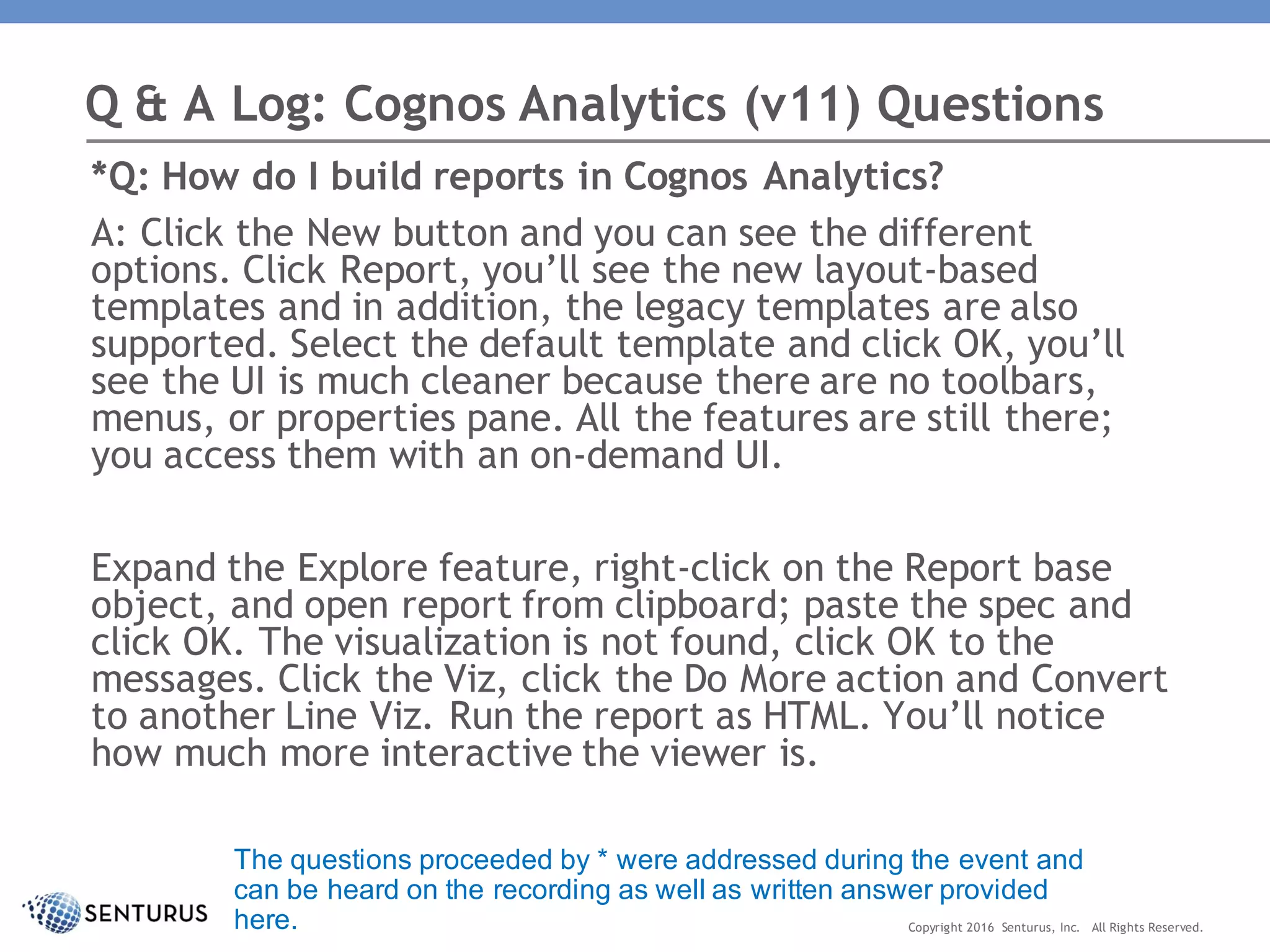 *Q: How do I build reports in Cognos Analytics?
A: Click the New button and you can see the different
options. Click Report, you’ll see the new layout-based
templates and in addition, the legacy templates are also
supported. Select the default template and click OK, you’ll
see the UI is much cleaner because there are no toolbars,
menus, or properties pane. All the features are still there;
you access them with an on-demand UI.
Expand the Explore feature, right-click on the Report base
object, and open report from clipboard; paste the spec and
click OK. The visualization is not found, click OK to the
messages. Click the Viz, click the Do More action and Convert
to another Line Viz. Run the report as HTML. You’ll notice
how much more interactive the viewer is.
Q & A Log: Cognos Analytics (v11) Questions
Copyright 2016 Senturus, Inc. All Rights Reserved.
The questions proceeded by * were addressed during the event and
can be heard on the recording as well as written answer provided
here.
 