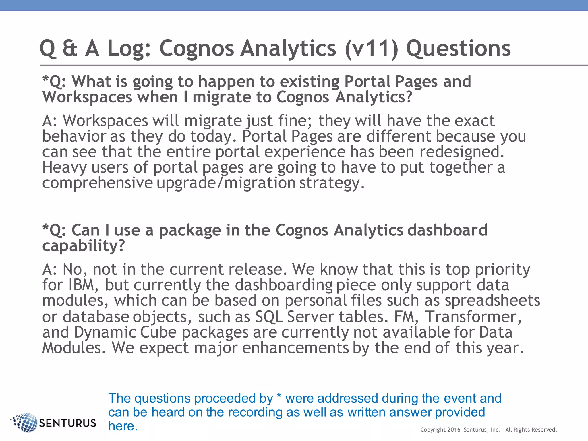 *Q: What is going to happen to existing Portal Pages and
Workspaces when I migrate to Cognos Analytics?
A: Workspaces will migrate just fine; they will have the exact
behavior as they do today. Portal Pages are different because you
can see that the entire portal experience has been redesigned.
Heavy users of portal pages are going to have to put together a
comprehensive upgrade/migration strategy.
*Q: Can I use a package in the Cognos Analytics dashboard
capability?
A: No, not in the current release. We know that this is top priority
for IBM, but currently the dashboarding piece only support data
modules, which can be based on personal files such as spreadsheets
or database objects, such as SQL Server tables. FM, Transformer,
and Dynamic Cube packages are currently not available for Data
Modules. We expect major enhancements by the end of this year.
Q & A Log: Cognos Analytics (v11) Questions
Copyright 2016 Senturus, Inc. All Rights Reserved.
The questions proceeded by * were addressed during the event and
can be heard on the recording as well as written answer provided
here.
 