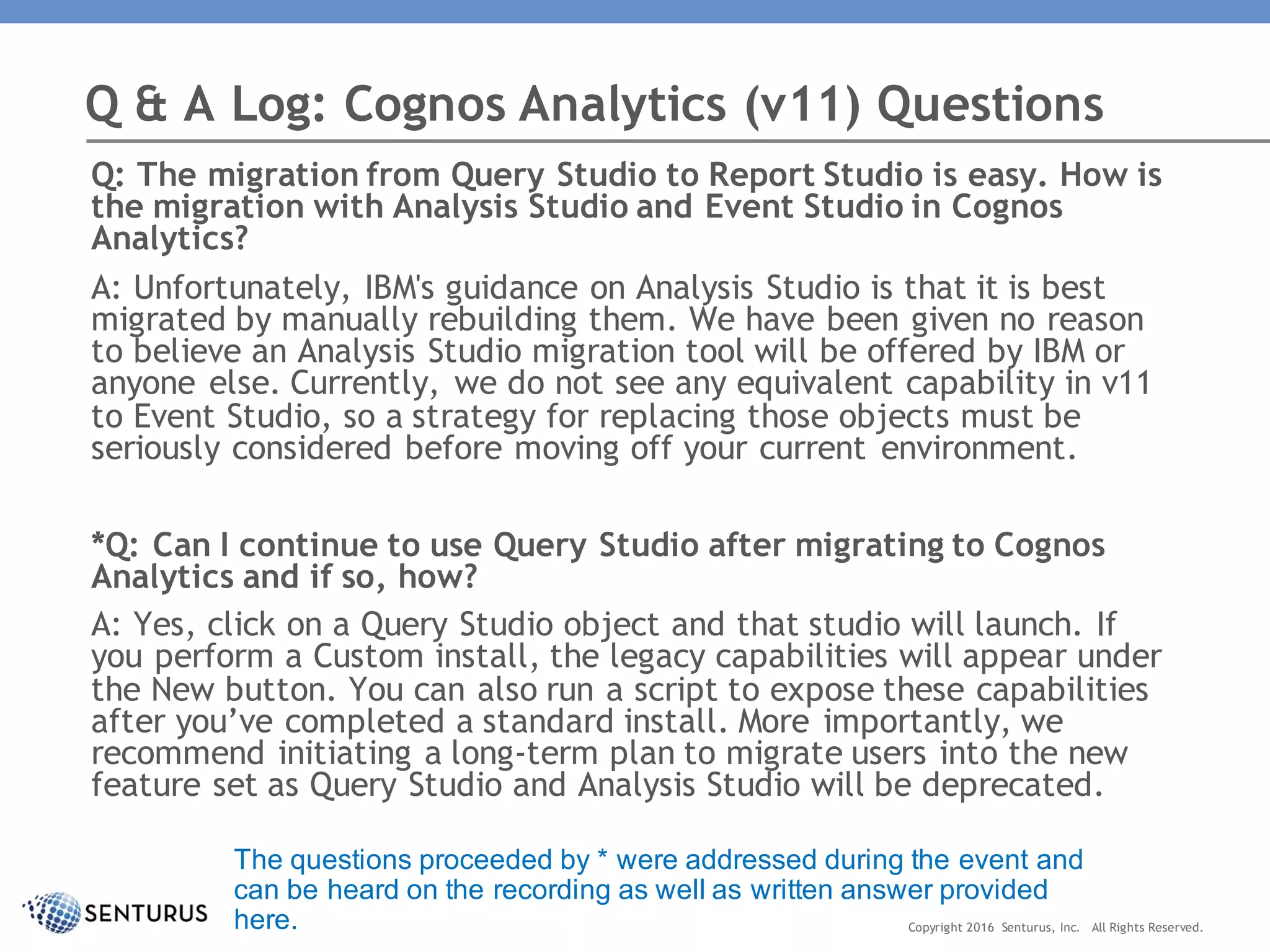 Q: The migration from Query Studio to Report Studio is easy. How is
the migration with Analysis Studio and Event Studio in Cognos
Analytics?
A: Unfortunately, IBM's guidance on Analysis Studio is that it is best
migrated by manually rebuilding them. We have been given no reason
to believe an Analysis Studio migration tool will be offered by IBM or
anyone else. Currently, we do not see any equivalent capability in v11
to Event Studio, so a strategy for replacing those objects must be
seriously considered before moving off your current environment.
*Q: Can I continue to use Query Studio after migrating to Cognos
Analytics and if so, how?
A: Yes, click on a Query Studio object and that studio will launch. If
you perform a Custom install, the legacy capabilities will appear under
the New button. You can also run a script to expose these capabilities
after you’ve completed a standard install. More importantly, we
recommend initiating a long-term plan to migrate users into the new
feature set as Query Studio and Analysis Studio will be deprecated.
Q & A Log: Cognos Analytics (v11) Questions
Copyright 2016 Senturus, Inc. All Rights Reserved.
The questions proceeded by * were addressed during the event and
can be heard on the recording as well as written answer provided
here.
 