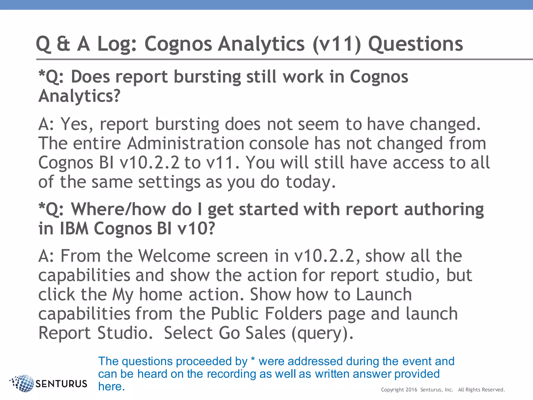 *Q: Does report bursting still work in Cognos
Analytics?
A: Yes, report bursting does not seem to have changed.
The entire Administration console has not changed from
Cognos BI v10.2.2 to v11. You will still have access to all
of the same settings as you do today.
*Q: Where/how do I get started with report authoring
in IBM Cognos BI v10?
A: From the Welcome screen in v10.2.2, show all the
capabilities and show the action for report studio, but
click the My home action. Show how to Launch
capabilities from the Public Folders page and launch
Report Studio. Select Go Sales (query).
Q & A Log: Cognos Analytics (v11) Questions
Copyright 2016 Senturus, Inc. All Rights Reserved.
The questions proceeded by * were addressed during the event and
can be heard on the recording as well as written answer provided
here.
 